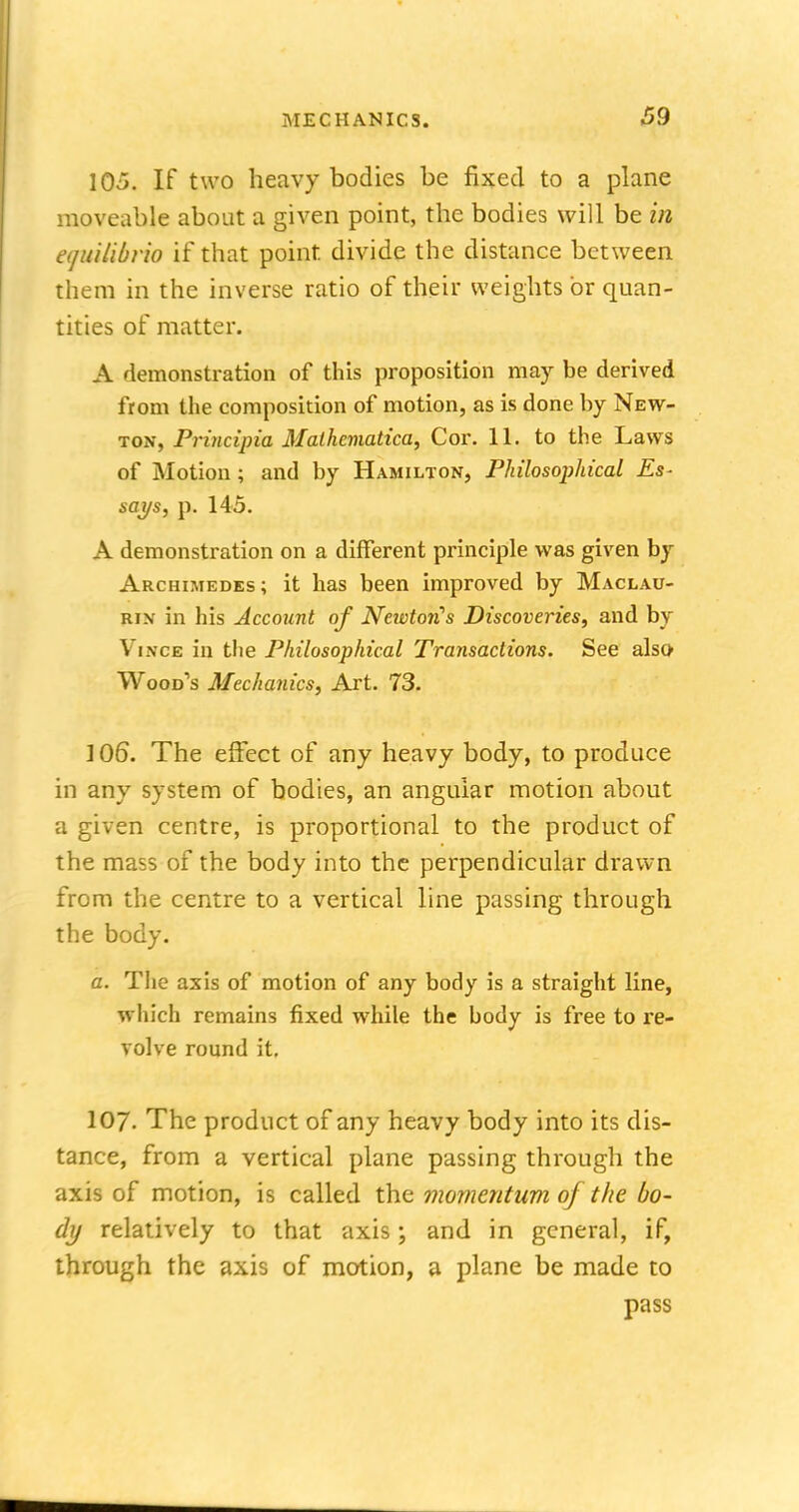 105. If two heavy bodies be fixed to a plane moveable about a given point, the bodies will be in eqtdUbrio if that point, divide the distance between them in the inverse ratio of their weights or quan- tities of matter. A demonstration of this proposition may be derived from the composition of motion, as is done by New- ton, Principia Mathematica, Cor. 11. to the Laws of Motion ; and by Hamilton, Philosophical Es- says, p. 145. A demonstration on a different principle was given by Archimedes; it has been improved by Maclau- rin in his Account of Newtorfs Discoveries, and by Vince in the Philosophical Transactions. See also Wood's Mechanics, Art. 73. 106. The effect of any heavy body, to produce in any system of bodies, an angular motion about a given centre, is proportional to the product of the mass of the body into the perpendicular di'awn from the centre to a vertical line passing through the body. a. The axis of motion of any body is a straight line, which remains fixed while the body is free to re- volve round it. 107. The product of any heavy body into its dis- tance, from a vertical plane passing through the axis of motion, is called the momentum of the bo- dy relatively to that axis; and in general, if, through the axis of motion, a plane be made to pass