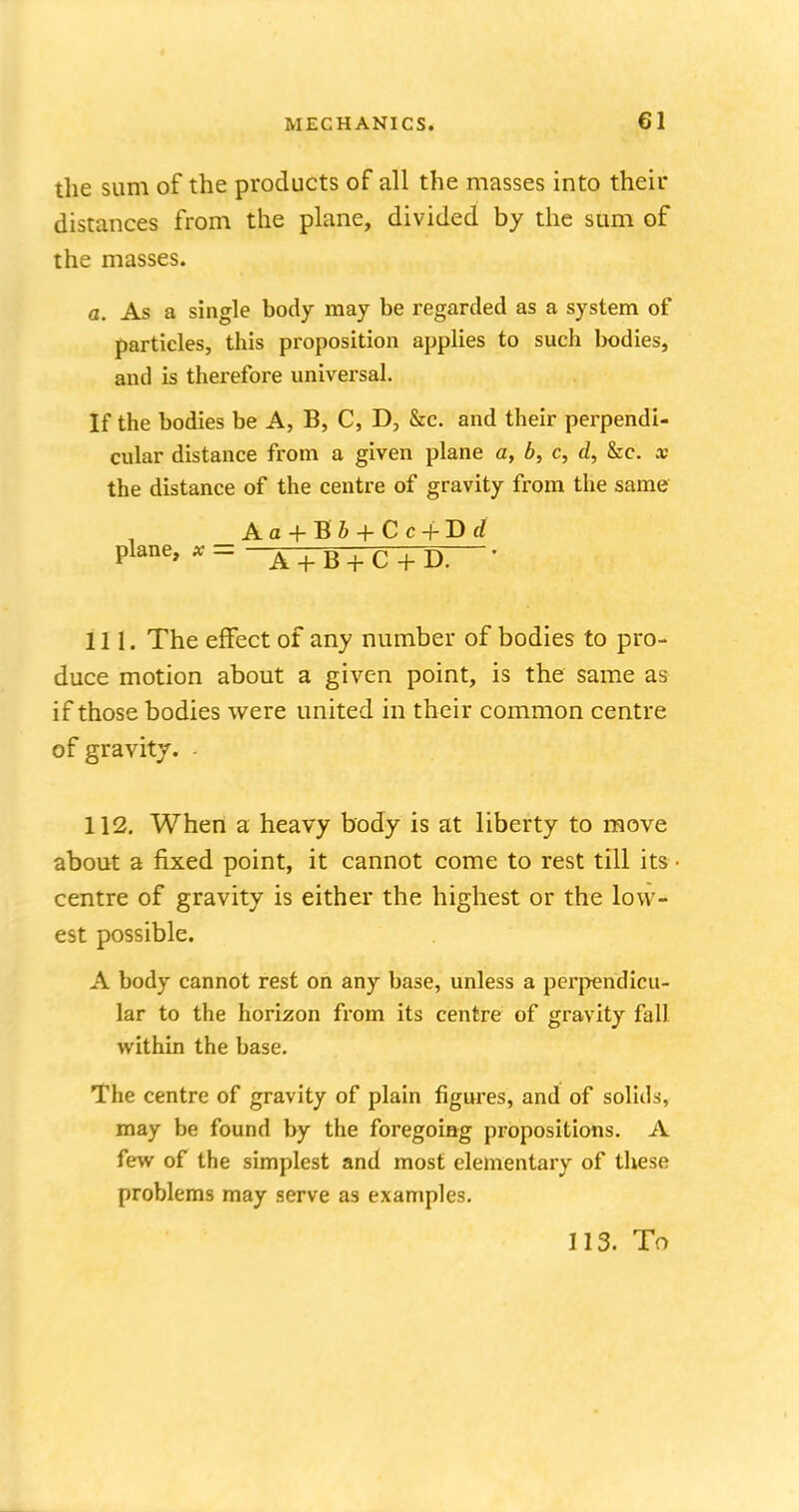 the sum of the products of all the masses into their distances from the plane, divided by the sum of the masses. a. As a single body may be regarded as a system of particles, this proposition applies to such bodies, and is therefore universal. If the bodies be A, B, C, D, &c. and their perpendi- cular distance from a given plane a, b, c, d, &c. x the distance of the centre of gravity from the same Aa+Bb+Cc+Bd Plane> x = A + B + C + D. ' 111. The effect of any number of bodies to pro- duce motion about a given point, is the same as if those bodies were united in their common centre of gravity. - 112. When a heavy body is at liberty to move about a fixed point, it cannot come to rest till its ■ centre of gravity is either the highest or the low- est possible. A body cannot rest on any base, unless a perpendicu- lar to the horizon from its centre of gravity fall within the base. The centre of gravity of plain figures, and of solids, may be found by the foregoing propositions. A few of the simplest and most elementary of these problems may serve as examples. 113. To