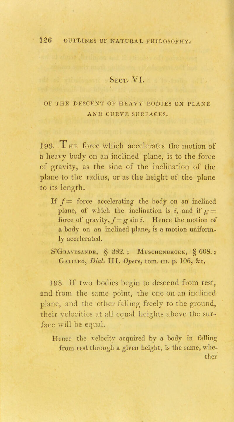 Sect. VI. OF THE DESCENT OF HEAVY BODIES ON PLANE AND CURVE SURFACES. 193. The force which accelerates the motion of a heavy body on an inclined plane, is to the force of gravity, as the sine of the inclination of the plane to the radius, or as the height of the plane to its length. If f= force accelerating the body on an inclined plane, of which the inclination is i, and if g — force of gravity,y—g sin i. Hence the motion of a body on an inclined plane, is a motion uniform- ly accelerated. S'GlLAVESANDE, § 382. ; MOSCHENBROEK, § 608. ; Galileo, Dial. III. Opere, torn. in. p. 106, &c. 198 If two bodies begin to descend from rest, and from the same point, the one on an inclined plane, and the other falling freely to the ground, their velocities at all equal heights above the sur- face will be equal. Hence the velocity acquired by a body in falling from rest through a given height, is the same, whe- ther