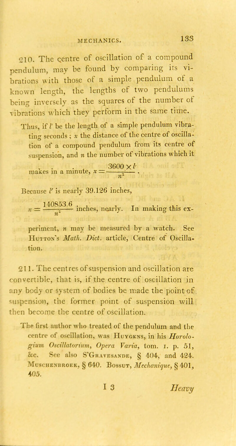 210. The centre of oscillation of a compound pendulum, may be found by comparing its vi- brations with those of a simple pendulum of a known length, the lengths of two pendulums being inversely as the squares of the number of vibrations which they perform in the same time. Thus, if V be the length of a simple pendulum vibra- ting seconds ; x the distance of the centre of oscilla- tion of a compound pendulum from its centre of suspension, and n the number of vibrations which it 3600 maKes in a minute, x= — . nr Because V is nearly 39.126 inches, 140853.6 . , ' _ . . ., . x = 5 inches, nearly. In making this ex- re periment, n may be measured by a watch. See Hut-ton's Math. Diet, article, Centre of Oscilla- tion. 211. The centres of suspension and oscillation are convertible, that is, if the centre of oscillation in any body or system of bodies be made the point of suspension, the former point of suspension will then become the centre of oscillation. The first author who treated of the pendulum and the centre of oscillation, was Huygens, in his Horolo- frium Oscillatorutm, Opera Varia, torn. i. p. 51, &c. See also S'Gravesande, § 404, and 424. Muschenbroek, § 640. Bossut, Mechanicpie, § 401, 405. Heavy