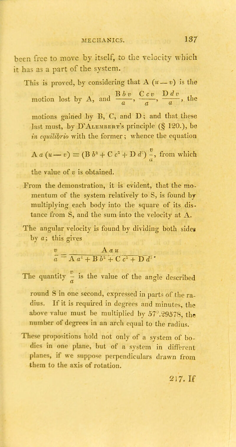 been free to move by itself, to the velocity which it has as a part of the system. This is proved, by considering that A (u — v) is the . , . * , Bbv Ccv Ddv motion lost by A, and ——, , ——, the motions gained by B, C, and D; and that these last must, by D,Alembert1s principle (§ 120.), be mi equilibria with the former; whence the equation A a 0— c) = (B bz + C c2 + D d:) from which the value of v is obtained. From the demonstration, it is evident, that the mo- mentum of the system relatively to S, is found by- multiplying each body into the square of its dis- tance from S, and the sum into the velocity at A. The angular velocity is found by dividing both sides by a; this gives v Aau a ~ A a1 + B h1 + C c- + D d1' v . The quantity - is the value of the angle described round S in one second, expressed in parts of the ra- dius. If it is required in degrees and minutes, the above value must be multiplied by 57J.29578, the number of degrees in an arch equal to the radius. These propositions hold not only of a system of bo- dies in one plane, but of a system in different planes, if we suppose perpendiculars drawn from them to the axis of rotation.