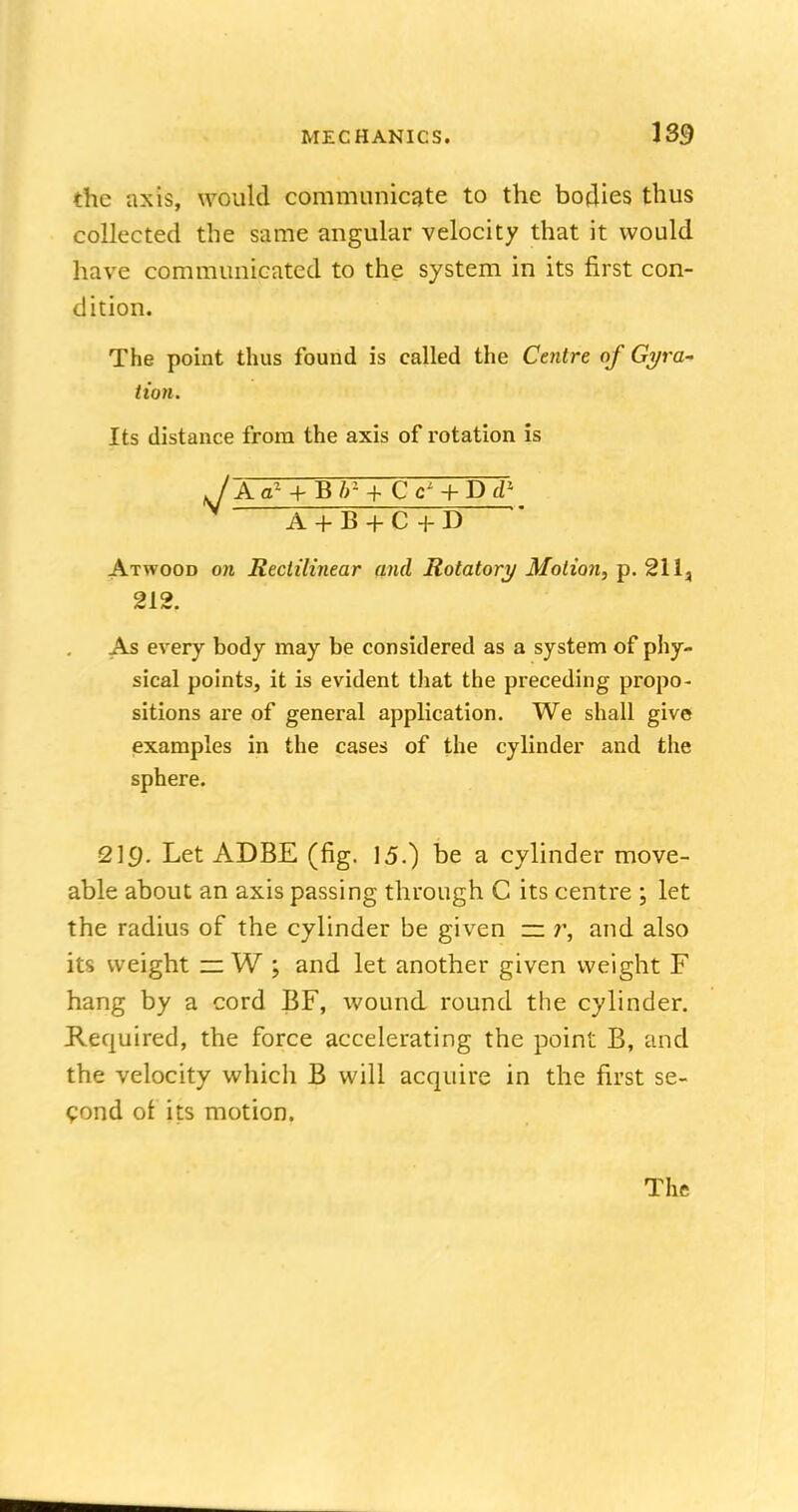 the axis, would communicate to the bodies thus collected the same angular velocity that it would have communicated to the system in its first con- dition. The point thus found is called the Centre of Gyra- tion. Its distance from the axis of rotation is jAal + Bbl+ Cc' + DT1 A+B+C+D Atwood on Rectilinear and Rotatory Motion, p. 211, 212. As every body may be considered as a system of phy- sical points, it is evident that the preceding propo- sitions are of general application. We shall give examples in the cases of the cylinder and the sphere. 219. Let ADBE (fig. 15.) be a cylinder move- able about an axis passing through C its centre ; let the radius of the cylinder be given — r, and also its weight — W ; and let another given weight F hang by a cord BF, wound round the cylinder. Required, the force accelerating the point B, and the velocity which B will acquire in the first se- cond ot its motion.