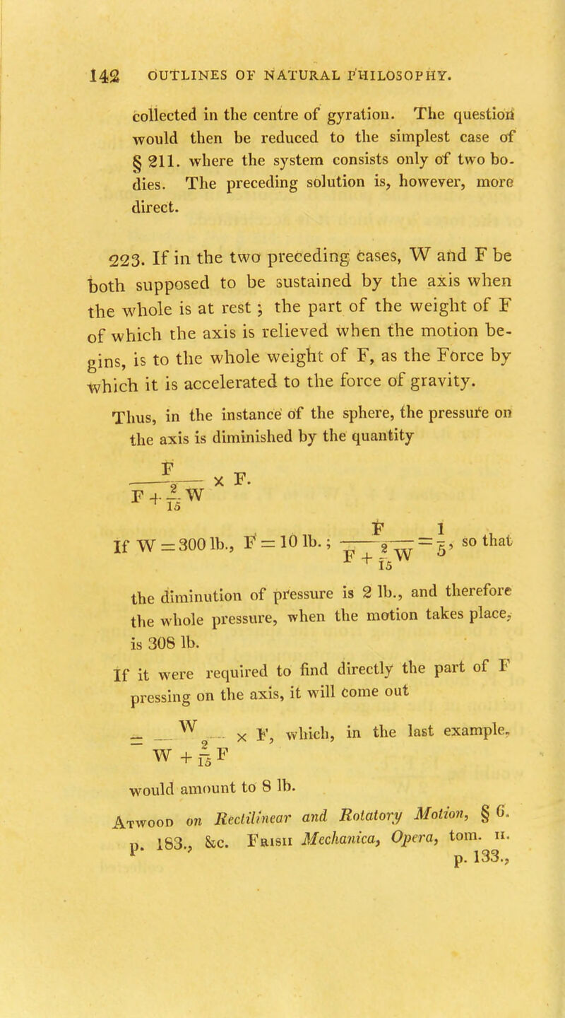 collected in the centre of gyration. The question would then be reduced to the simplest case of §211. where the system consists only of two bo. dies. The preceding solution is, however, more direct. 223. If in the two preceding cases, W and F be both supposed to be sustained by the axis when the whole is at rest *, the part of the weight of F of which the axis is relieved when the motion be- gins, is to the whole weight of F, as the Force by which it is accelerated to the force of gravity. Thus, in the instance of the sphere, the pressure on the axis is diminished by the quantity F la F 1 If W = 300 lb., F' = 10 lb.; -—g— = t , so that F + ffi W the diminution of pressure is 2 lb., and therefore the whole pressure, when the motion takes place, is 308 lb. If it were required to find directly the part of F pressing on the axis, it will Come out _ W x F, which, in the last example. w+rsF would amount to 8 lb. Atwood on Rectilinear and Rotatory Motion, § G. n 183 , &c. Frisii Mcchanica, Opera, torn. u. F p. 133.,