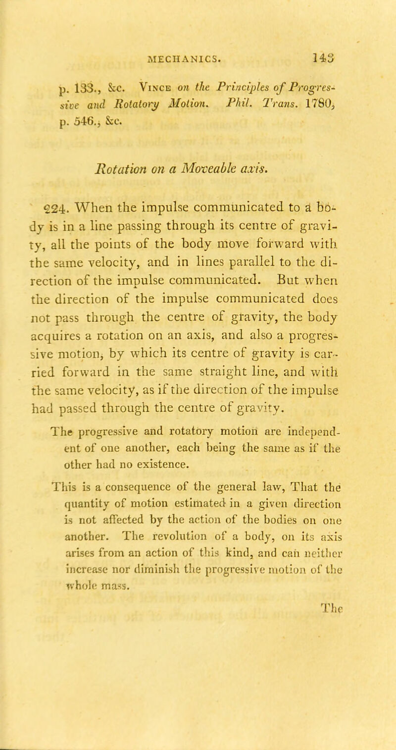 p. 133., &C. Vince on the Principles of Progres- sive and Rotatory Motion. Phil. Trails. 1780, p. 546., &c. Rotation on a Moveable axis. €24. When the impulse communicated to a bo- dy is in a line passing through its centre of gravi- ty, all the points of the body move forward with the same velocity, and in lines parallel to the di- rection of the imoulse communicated. But when the direction of the impulse communicated does not pass through the centre of gravity, the body acquires a rotation on an axis, and also a progres- sive motion, by which its centre of gravity is car- ried forward in the same straight line, and with the same velocity, as if the direction of the impulse had passed through the centre of gravity. The progressive and rotatory motion are independ- ent of one another, each being the same as if the other had no existence. This is a consequence of the general law, That the quantity of motion estimated in a given direction is not affected by the action of the bodies on one another. The revolution of a body, on its axis arises from an action of this kind, and can neither increase nor diminish the progressive motion of the whole mass.