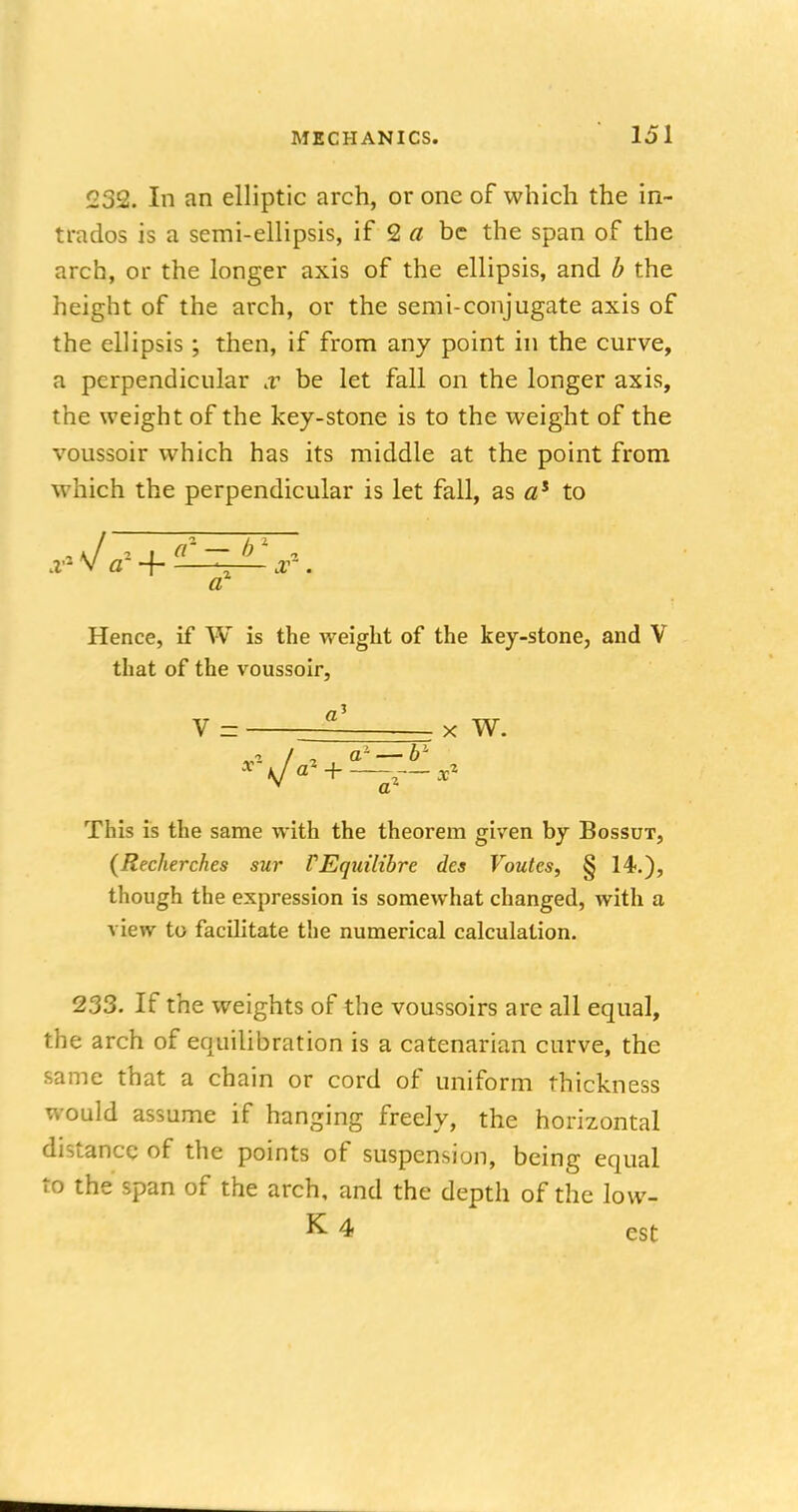 232. In an elliptic arch, or one of which the in- trados is a semi-ellipsis, if 2 a be the span of the arch, or the longer axis of the ellipsis, and b the height of the arch, or the semi-conjugate axis of the ellipsis; then, if from any point in the curve, a perpendicular x be let fall on the longer axis, the weight of the key-stone is to the weight of the voussoir which has its middle at the point from which the perpendicular is let fall, as as to , \ / 2 cC — b , x- V a ~j -— or . a Hence, if W is the weight of the key-stone, and V that of the voussoir, a' V = — x W. v a1 This is the same with the theorem given by Bossut, (Recherches sur TEquilibre des Voutes, § 14.), though the expression is somewhat changed, with a view to facilitate the numerical calculation. 233. If the weights of the voussoirs are all equal, the arch of equilibration is a catenarian curve, the same that a chain or cord of uniform thickness would assume if hanging freely, the horizontal distance of the points of suspension, being equal to the span of the arch, and the depth of the low-, K 4 est