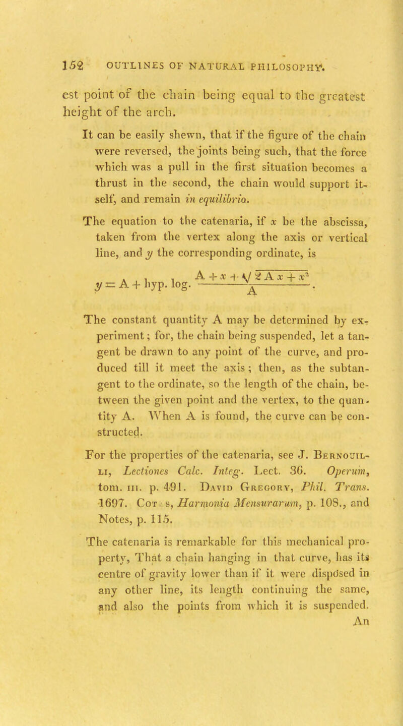 est point of the chain being equal to the greatest height of the arch. It can be easily shewn, that if the figure of the chain were reversed, the joints being such, that the force which was a pull in the first situation becomes a thrust in the second, the chain would support it- self, and remain in equilibrio. The equation to the catenaria, if ac be the abscissa, taken from the vertex along the axis or vertical line, and y the corresponding ordinate, is y = A + hyp. log. ^ . The constant quantity A may be determined by ex- periment ; for, the chain being suspended, let a tan- gent be drawn to any point of the curve, and pro- duced till it meet the axis ; then, as the subtan- gent to the ordinate, so the length of the chain, be- tween the given point and the vertex, to the quan- tity A. When A is found, the curve can be con- structed. For the properties of the catenaria, see J. Bernoul- li, Lectioncs Calc. Integ. Lect. 3G. Operum, torn. in. p. 491. David Gregory, Phil. Trans. 1697. Cot. s, Harnionia Mamtrarum, p. 10S., and Notes, p. 115. The catenaria is remarkable for this mechanical pro- perty, That a chain hanging in that curve, has its centre of gravity lower than if it were dispdsed in any other line, its length continuing the same, and also the points from which it is suspended. An