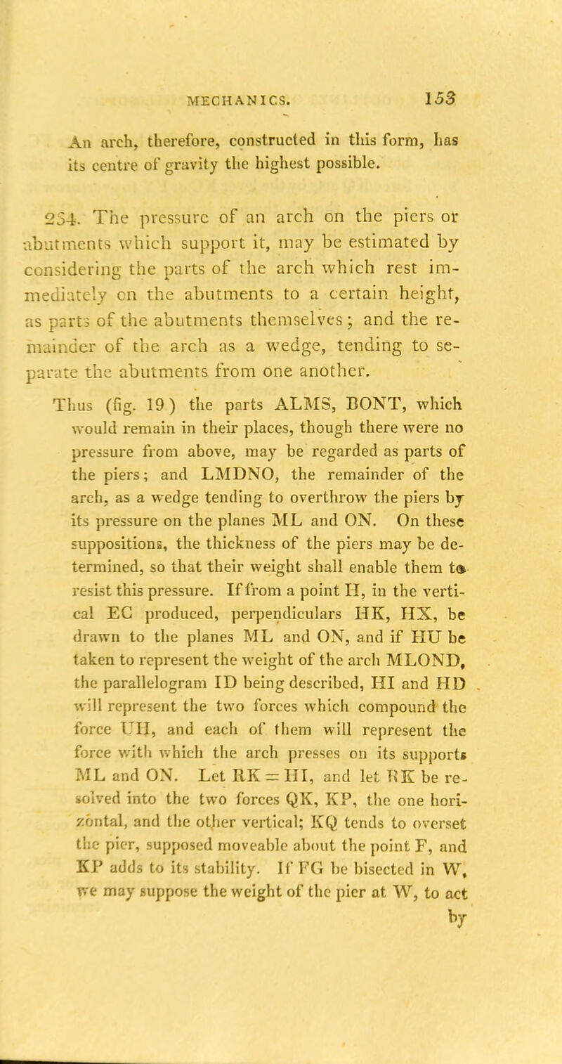 An arch, therefore, constructed in this form, has its centre of gravity the highest possible. 234. The pressure of an arch on the piers or abutments which support it, may be estimated by considering the parts of the arch which rest im- mediately cn the abutments to a certain height, as parts of the abutments themselves; and the re- mainder of the arch as a wedge, tending to se- parate the abutments from one another. Thus (fig. 19) the parts ALMS, BONT, which would remain in their places, though there were no pressure from above, may be regarded as parts of the piers; and LMDNO, the remainder of the arch, as a wedge tending to overthrow the piers by its pressure on the planes ML and ON. On these suppositions, the thickness of the piers may be de- termined, so that their weight shall enable them to resist this pressure. If from a point H, in the verti- cal EC produced, perpendiculars HK, HX, be drawn to the planes ML and ON, and if HU be taken to represent the weight of the arch MLOND, the parallelogram ID being described, HI and HD will represent the two forces which compound the force UII, and each of them will represent the force with which the arch presses on its supports ML and ON. Let RK = HI, and let HK be re- solved into the two forces QK, KP, the one hori- zontal, and the other vertical; KQ tends to overset the pier, supposed moveable about the point F, and KP adds to its stability. If FG be bisected in W, we may suppose the weight of the pier at W, to act by