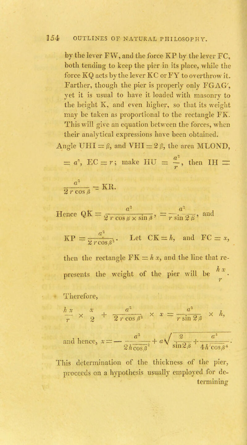 by the lever F W, and the force KP by the lever FC, both tending to keep the pier in its place, while the force KQ acts by the lever KC or FY to overthrow it. Farther, though the pier is properly only FGAG', yet it is usual to have it loaded with masonry to the height K, and even higher, so that its weight may be taken as proportional to the rectangle FX. This will give an equation between the forces, when their analytical expressions have been obtained. Angle UHI = ft and VHI = 2 ft the area MLOND, = a, FC-r; make HIT = then IH = r a2 - Kit. 2 r cos £ _ . a1 a} Hence QK — s ; 1—;r> — —• sst and ^ 2 r cos o' x sin fi * r sin 2 H KP = s 1—j. Let CK as L and FC = *, then the rectangle FK == h x, and the line that re- .M . hx presents the weight of the pier will be Therefore /; x x a a , r x 9 T 2rcos/3* r sin 2/3 ' a2 I 2 a1 and hence, x = -+ ay -. 0-H 2/i^s7 sm2* 4A-COS/8+ This determination of the thickness of the pier, proceeds on a hypothesis usually employed for de- termining