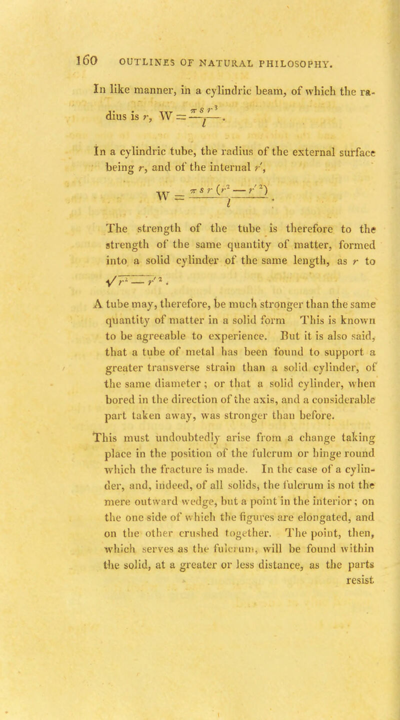 In like manner, in a cylindric beam, of which the ra- dius is r, W =r—^—. In a cylindric tube, the radius of the external surface being r, and of the internal r', W — 77 $r (r* — r J vv _ t . The strength of the tube is therefore to the strength of the same quantity of matter, formed into a solid cylinder of the same length, as r to A tube may, therefore, be much stronger than the same quantity of matter in a solid form This is known to be agreeable to experience. But it is also said, that a tube of metal has been found to support a greater transverse strain than a solid cylinder, of the same diameter; or that a solid cylinder, when bored in the direction of the axis, and a considerable part taken away, was stronger than before. This must undoubtedly arise from a change taking place in the position of the fulcrum or hinge round which the fracture is made. In the case of a cylin- der, and, indeed, of all solids, the fulcrum is not the mere outward wedge, but a point in the interior; on the one side of which the figures are elongated, and on the other crushed together. The point, then, which serves as the fulcrum, will be found within the solid, at a greater or less distance, as the parts resist