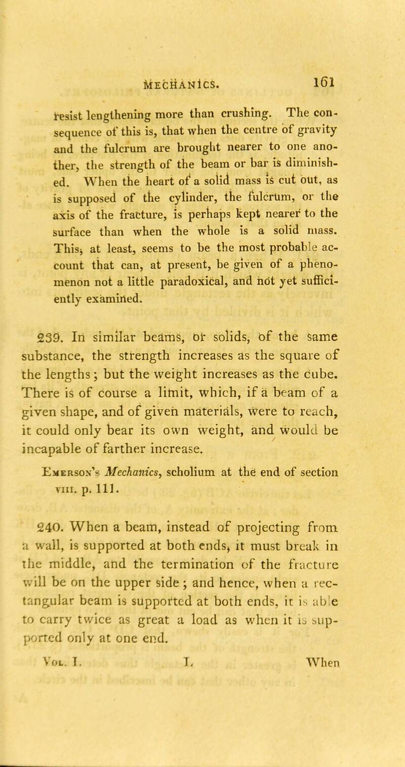 Resist lengthening more than crushing. The con- sequence of this is, that when the centre of gravity and the fulcrum are brought nearer to one ano- ther, the strength of the beam or bar is diminish- ed. When the heart of* a solid mass is cut but, as is supposed of the cylinder, the fulcrum, or the axis of the fracture, is perhaps kept nearer to the surface than when the whole is a solid mass. Thisj at least, seems to be the most probable ac- count that can, at present, be given of a pheno- menon not a little paradoxical, and hot yet suffici- ently examined. 239. In similar beams, or solids, of the same substance, the strength increases as the square of the lengths; but the weight increases as the Cube. There is of course a limit, which, if a beam of a given shape, and of given materials, were to reach, it could only bear its own weight, and would be incapable of farther increase. EmersonV Mechanics, scholium at the end of section rat. p. Ill. 240. When a beam, instead of projecting from a wall, is supported at both ends, it must break in the middle, and the termination of the fracture will be on the upper side; and hence, when a rec- tangular beam is supported at both ends, it is able to carry twice as great a load as when it is sup- ported only at one end. Vol. T. L When