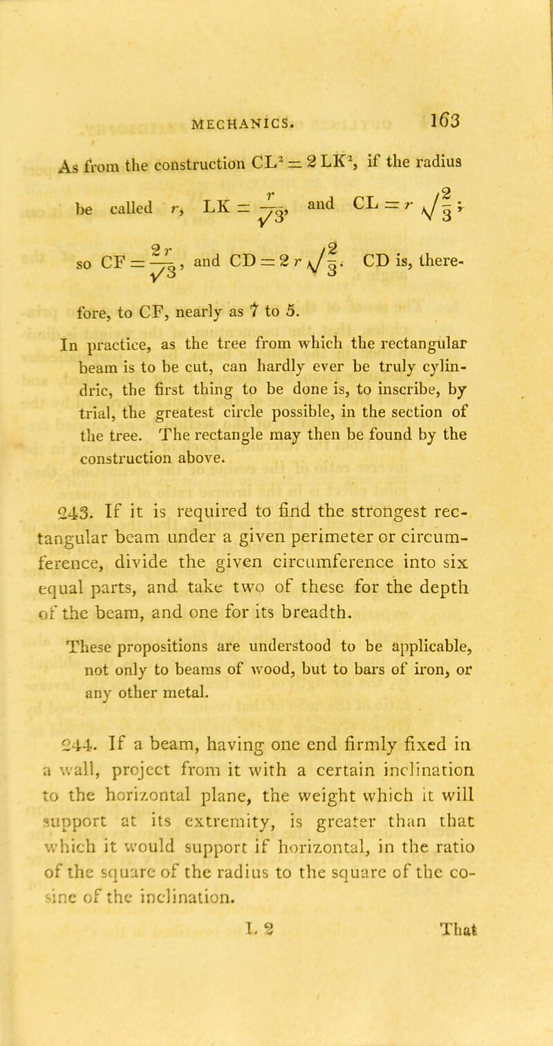 As from the construction CL2 — 2 LK\ if the radius be called r, LK = and CL^r^?;. so CF = ^, and CT> = 2rsJ^. CD is, there- fore, to CF, nearly as I to 5. In practice, as the tree from which the rectangular beam is to be cut, can hardly ever be truly cylin- dric, the first thing to be done is, to inscribe, by trial, the greatest circle possible, in the section of the tree. The rectangle may then be found by the construction above. 243. If it is required to find the strongest rec- tangular beam under a given perimeter or circum- ference, divide the given circumference into six equal parts, and take two of these for the depth of the beam, and one for its breadth. These propositions are understood to be applicable, not only to beams of wood, but to bars of iron, or any other metal. 244. If a beam, having one end firmly fixed in a wall, project from it with a certain inclination to the horizontal plane, the weight which it will support at its extremity, is greater than that which it would support if horizontal, in the ratio of the square of the radius to the square of the co- sine of the inclination. L 2 That