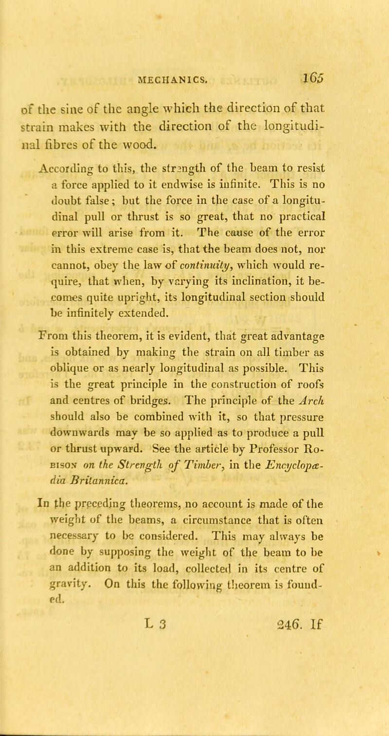of the sine of the angle which the direction of that strain makes with the direction of the longitudi- nal fibres of the wood. According to this, the strangth of the beam to resist a force applied to it endwise is infinite. This is no doubt false; but the force in the case of a longitu- dinal pull or thrust is so great, that no practical error will arise from it. The cause of the error in this extreme case is, that the beam does not, nor cannot, obey the law of continuity, which would re- quire, that when, by varying its inclination, it be- comes quite upright, its longitudinal section should be infinitely extended. From this theorem, it is evident, that great advantage is obtained by making the strain on all timber as oblique or as nearly longitudinal as possible. This is the great principle in the construction of roofs and centres of bridges. The principle of the Arch should also be combined with it, so that pressure downwards may be so applied as to produce a pull or thrust upward. See the article by Professor Ro- bisov on the Strength of Timber, in the Encyclopce- dia Britannica. In the preceding theorems, no account is made of the weight of the beams, a circumstance that is often necessary to be considered. This may always be done by supposing the weight of the beam to be an addition to its load, collected in its centre of gravity. On this the following theorem is found- ed. 246. If