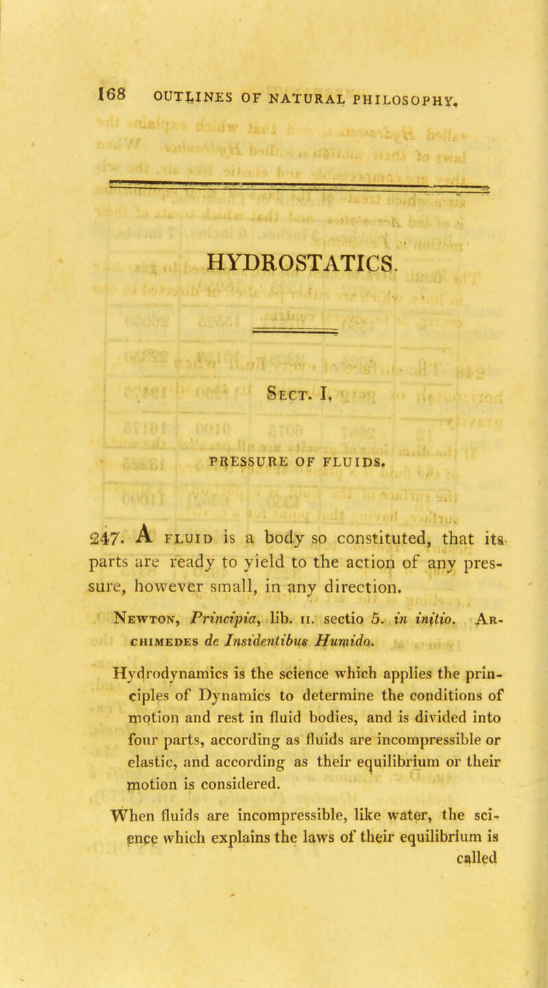 HYDROSTATICS. Sect. I, PRESSURE OF FLUIDS. 247- A fluid is a body so constituted, that its- parts are ready to yield to the action of any pres- sure, however small, in any direction. Newton, Principia, lib. 11. sectio 5. in initio. Ar- chimedes de Instdentibus Humid<x. Hydrodynamics is the science which applies the prin- ciples of Dynamics to determine the conditions of motion and rest in fluid bodies, and is divided into four parts, according as fluids are incompressible or elastic, and according as their equilibrium or their motion is considered. When fluids are incompressible, like water, the sci- ence which explains the laws of their equilibrium is called