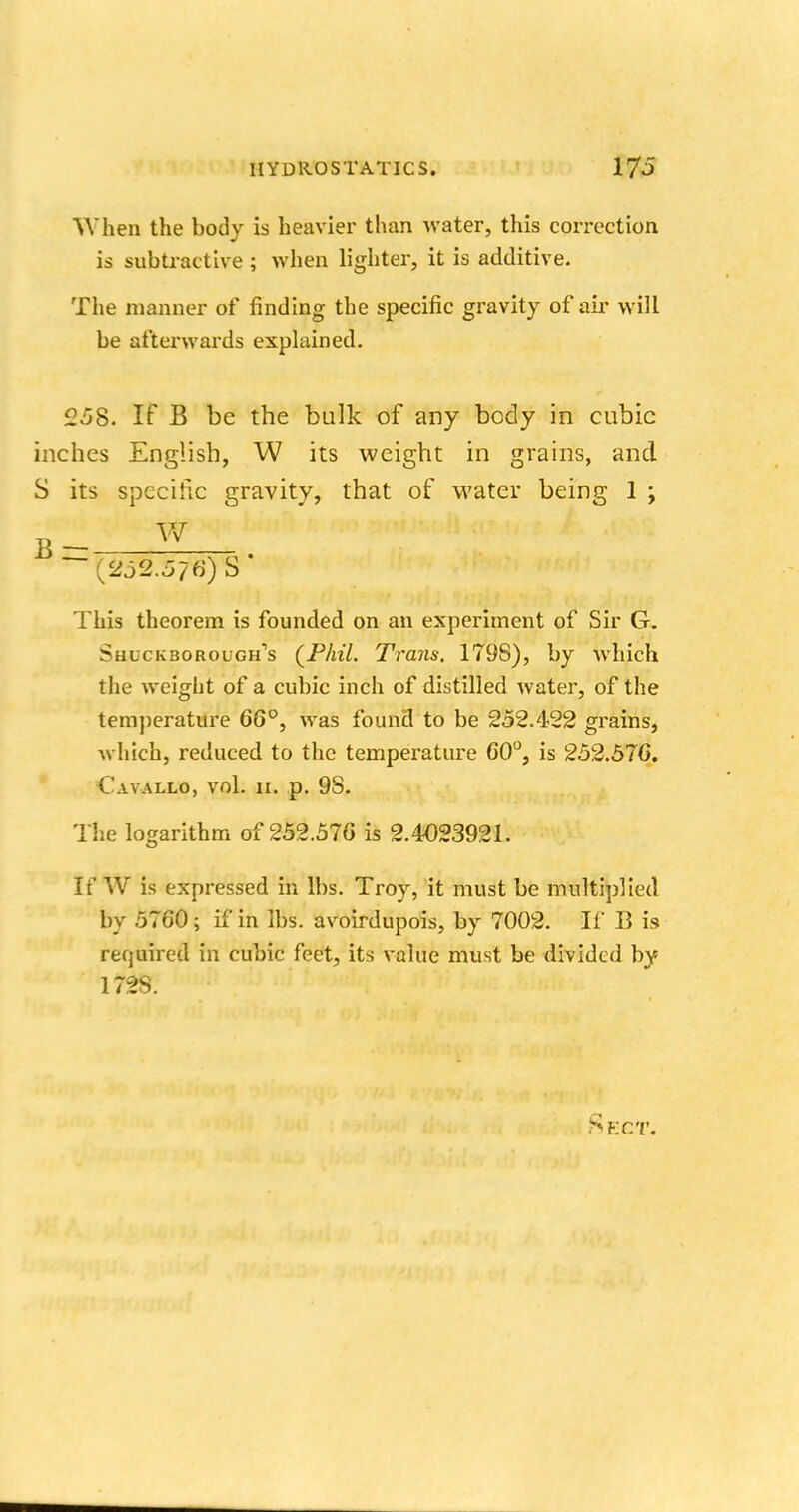 When the body is heavier than water, this correction is subtracting ; when lighter, it is additive. The manner of finding the specific gravity of air will be afterwards explained. °5S. If B be the bulk of any bcdy in cubic inches English, W its weight in grains, and S its specific gravity, that of water being 1 ; This theorem is founded on an experiment of Sir G. Shlckborough's (Phil. Trans. 179S), by which the weight of a cubic inch of distilled water, of the temperature 66°, was found to be 252.422 grains, which, reduced to the temperature 60°, is 252.576. Cavallo, vol. 11. p. 98. The logarithm of 252.57G is 2.4023921. If W is expressed in lbs. Troy, it must be multiplied by 5760 5 if in lbs. avoirdupois, by 7002. If B is required in cubic feet, its value must be divided by 172S. Sect,