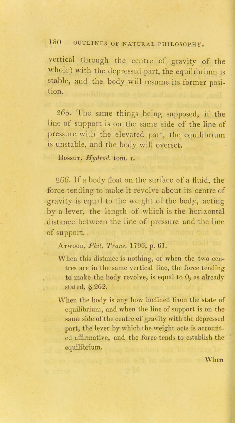 vertical through the centre of gravity of the whole) with the depressed part, the equilibrium is stable, and the body will resume its former posi- tion. 265. The same things being supposed, if the line of support is on the same side of the line of pressure with the elevated part, the equilibrium is unstable, and the body will overset. JJossut, Hgdrod. torn. 1. 9.66. If a body float on the surface of a fluid, the force tending to make it revolve about its centre of gravity is equal to the weight of the body, acting by a lever, the length of which is the horizontal distance between the line of pressure and the line of support. Atwood, Phil. Trans. 1796, p. 61. When this distance is nothing, or when the two cen- tres are in the same vertical line, the force tending to make the body revolve, is equal to 0, as already stated, § 262. When the body is any how inclined from the state of equilibrium, and when the line of support is on the same side of the centre of gravity witli the depressed part, the lever by which the weight acts is account- ed affirmative, and the force tends to establish the equilibrium. When