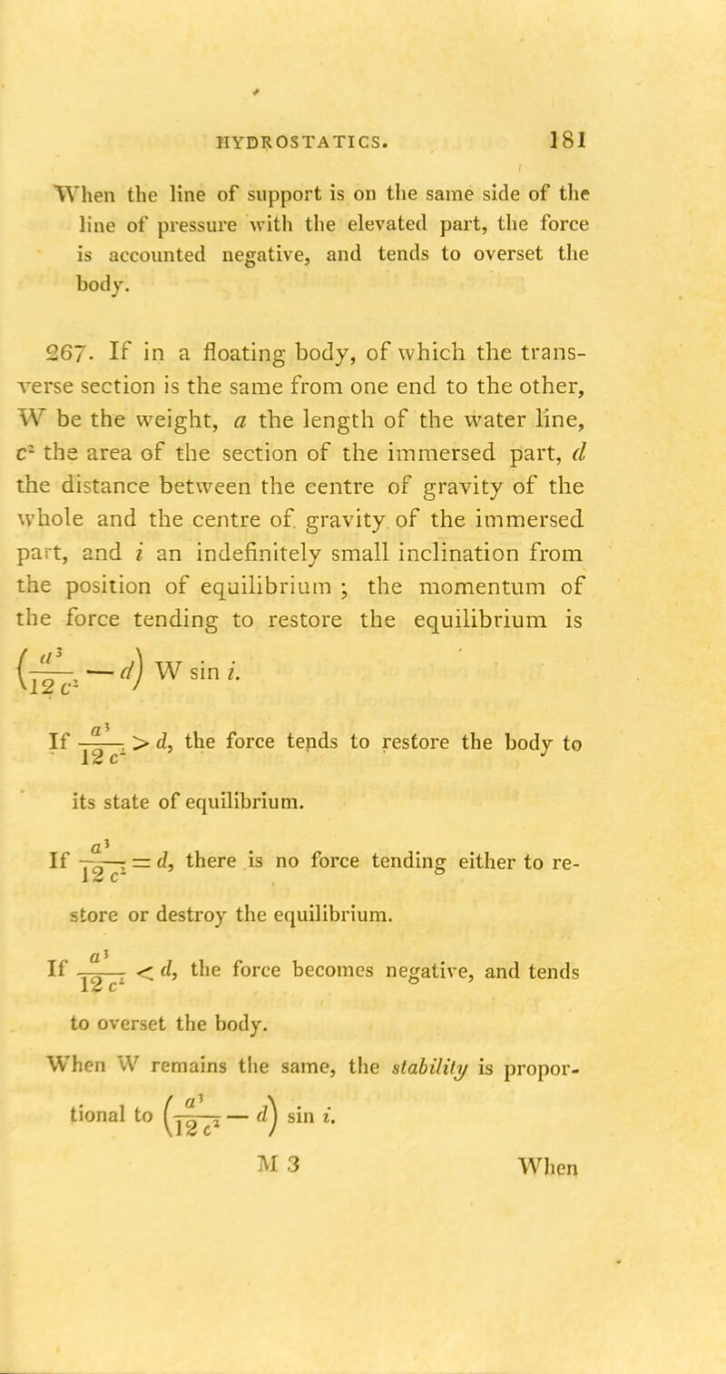 When the line of support is on the same side of the line of pressure with the elevated part, the force is accounted negative, and tends to overset the body. 267- If in a floating body, of which the trans- Averse section is the same from one end to the other, W be the weight, a the length of the water line, c1 the area of the section of the immersed part, d the distance between the centre of gravity of the whole and the centre of. gravity of the immersed part, and i an indefinitely small inclination from the position of equilibrium ; the momentum of the force tending to restore the equilibrium is (if^1 — ^ Wsirw. If a , > d, the force tends to restore the body to 12 c its state of equilibrium. If Y2 cz — d> there is no force tending either to re- store or destroy the equilibrium. a1 If ys—1 < ^» tne f°rce becomes negative, and tends to overset the body. When W remains the same, the stability is propor- tional to — 0) sin i. M 3 When