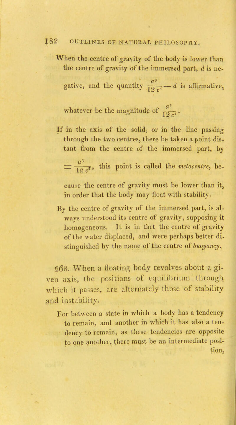 When the centre of gravity of the body is lower than the centre of gravity of the immersed part, d is ne- gative, and the quantity jit^t — d is affirmative, whatever be the magnitude of rci—;. If in the axis of the solid, or in the line passing through the two centres, there be taken a point dis- tant from the centre of the immersed part, by aJ ... ~ . , this point is called the metacenlre, be- cau^e the centre of gravity must be lower than it, in order that the body may float with stability. By the centre of gravity of the immersed part, is al- ways understood its centre of gravity, supposing it homogeneous. It is in fact the centre of gravity of the water displaced, and were perhaps better di- stinguished by the name of the centre of buoyancy* 26*8. When a floating body revolves about a gi- ven axis, the positions of equilibrium through which it passes, are alternately those of stability and instability. For between a state in which a body has a tendency to remain, and another in which it has also a ten- dency to remain, as these tendencies are opposite to one another, there must be an intermediate posi- tion,