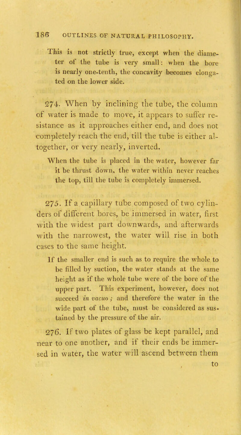 This is not strictly true, except when the diame- ter of the tube is very small: when the bore is nearly one-tenth, the concavity becomes elonga- ted on the lower side. 274. When by inclining the tube, the column of water is made to move, it appears to suffer re- sistance as it approaches either end, and does not completely reach the end, till the tube is either al- together, or very nearly, inverted. When the tube is placed in the water, however far it be thrust down, the water within never reaches the top, till the tube is completely immersed. 275. If a capillary tube composed of two cylin- ders of different bores, be immersed in water, first with the widest part downwards, and afterwards with the narrowest, the water will rise in both cases to the same height. If the smaller end is such as to require the whole to be filled by suction, the water stands at the same height as if the whole tube were of the bore of the upper part. This experiment, however, does not succeed in vacuo; and therefore the water in the wide part of the tube, must be considered as sus- tained by the pressure of the air. 276. If two plates of glass be kept parallel, and near to one another, and if their ends be immer- sed in water, the water will ascend between them