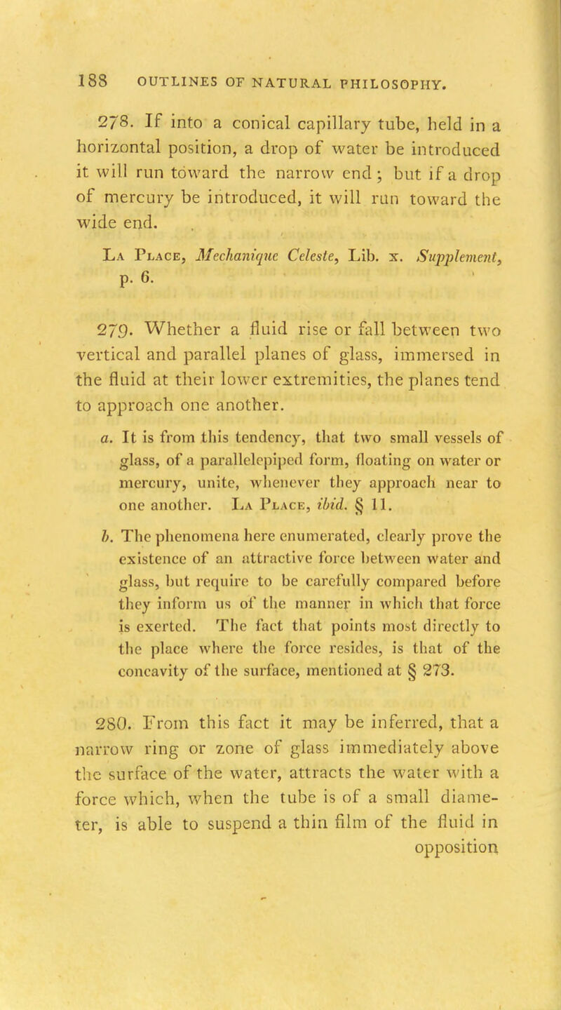 2/8. If into a conical capillary tube, held in a horizontal position, a drop of water be introduced it will run toward the narrow end; but if a drop of mercury be introduced, it will run toward the wide end. La Place, Mechanique Celeste, Lib. x. Supplement, p. 6. 279. Whether a fluid rise or fall between two vertical and parallel planes of glass, immersed in the fluid at their lower extremities, the planes tend to approach one another. a. It is from this tendency, that two small vessels of glass, of a parallelepiped form, floating on water or mercury, unite, whenever they approach near to one another. La Place, ibid. §11. The phenomena here enumerated, clearly prove the existence of an attractive force between water and glass, but require to be carefully compared before they inform us of the manner in which that force is exerted. The fact that points most directly to the place where the force resides, is that of the concavity of the surface, mentioned at § 273. 280. From this fact it may be inferred, that a narrow ring or zone of glass immediately above the surface of the water, attracts the water with a force which, when the tube is of a small diame- ter, is able to suspend a thin film of the fluid in opposition