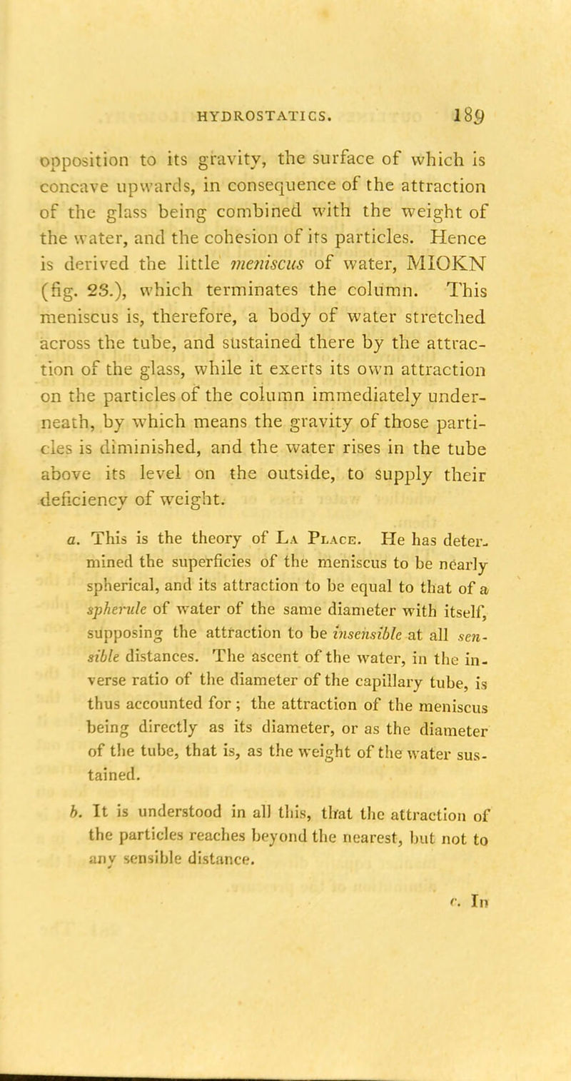 opposition to its gravity, the surface of which is concave upwards, in consequence of the attraction of the glass being combined with the weight of the water, and the cohesion of its particles. Hence is derived the little mejiiscus of water, MIOKN (fig. 23.), which terminates the column. This meniscus is, therefore, a body of water stretched across the tube, and sustained there by the attrac- tion of the glass, while it exerts its own attraction on the particles of the column immediately under- neath, by which means the gravity of those parti- cles is diminished, and the water rises in the tube above its level on the outside, to supply their deficiency of weight. a. This is the theory of La Place. He has deter- mined the superficies of the meniscus to be nearly spherical, and its attraction to be equal to that of a spherule of water of the same diameter with itself supposing the attraction to be insensible at all sen- sible distances. The ascent of the water, in the in- verse ratio of the diameter of the capillary tube, is thus accounted for; the attraction of the meniscus being directly as its diameter, or as the diameter of the tube, that is, as the weight of the water sus- tained. b. It is understood in all this, that the attraction of the particles reaches beyond the nearest, but not to any sensible distance. c. In