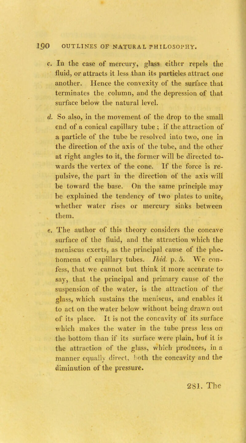 c. Ill the case of mercury, glass either repels the fluid, or attracts it less than its particles attract one another. Hence the convexity of the surface that terminates the column, and the depression of that surface below the natural level. d. So also, in the movement of the drop to the small end of a conical capillary tube ; if the attraction of a particle of the tube be resolved into two, one in the direction of the axis of the tube, and the other at right angles to it, the former will be directed to- wards the vertex of the cone. If the force is re- pulsive, the part in the direction of the axis will be toward the base. On the same principle may be explained the tendency of two plates to unite, whether water rises or mercury sinks between them. e. The author of this theory considers the concave surface of the fluid, and the attraction which the meniscus exerts, as the principal cause of the phe- nomena of capillary tubes. Ibid. p. 5. We con- fess, that we cannot but think it more accurate to say, that the principal and primary cause of the suspension of the water, is the attraction of the glass, which sustains the meniscus, and enables it to act on the water below without being drawn out of its place. It is not the concavity of its surface which makes the water in the tube press less on the bottom than if its surface were plain, but it is the attraction of the glass, which produces, in a manner equally direct. I oth the concavity and the diminution of the pressure.