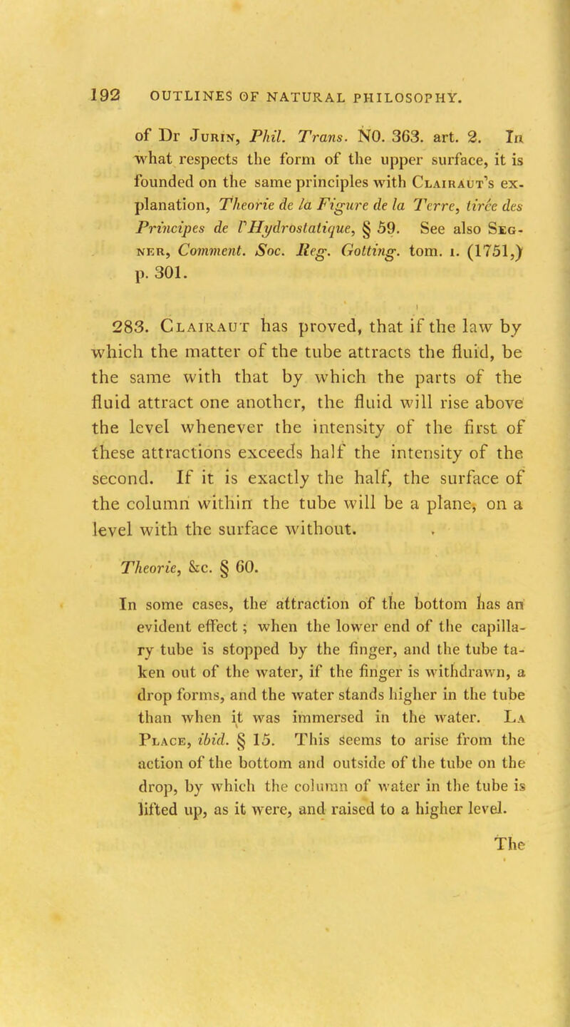 of Dr Jurin, Phil. Trans. NO. 363. art. 2. In what respects the form of the upper surface, it is founded on the same principles with Clair aut's ex. planation, Theorie de la Figure de la Tcrrc, lirce dcs Principes de VHydrostatique, § 59. See also Sig- ner, Comment. Soc. Jieg. dotting, torn. i. (1751,) p. 301. i 283. Clairaut has proved, that if the law by which the matter of the tube attracts the fluid, be the same with that by which the parts of the fluid attract one another, the fluid will rise above the level whenever the intensity of the first of these attractions exceeds half the intensity of the second. If it is exactly the half, the surface of the column within the tube will be a plane, on a level with the surface without. Theorie, Sic. § 60. In some cases, the attraction of the bottom has an evident effect; when the lower end of the capilla- ry tube is stopped by the finger, and the tube ta- ken out of the water, if the finger is withdrawn, a drop forms, and the water stands higher in the tube than when it was immersed in the water. La Place, ibid. § 15. This seems to arise from the action of the bottom and outside of the tube on the drop, by which the column of water in the tube is lifted up, as it were, and raised to a higher level. The