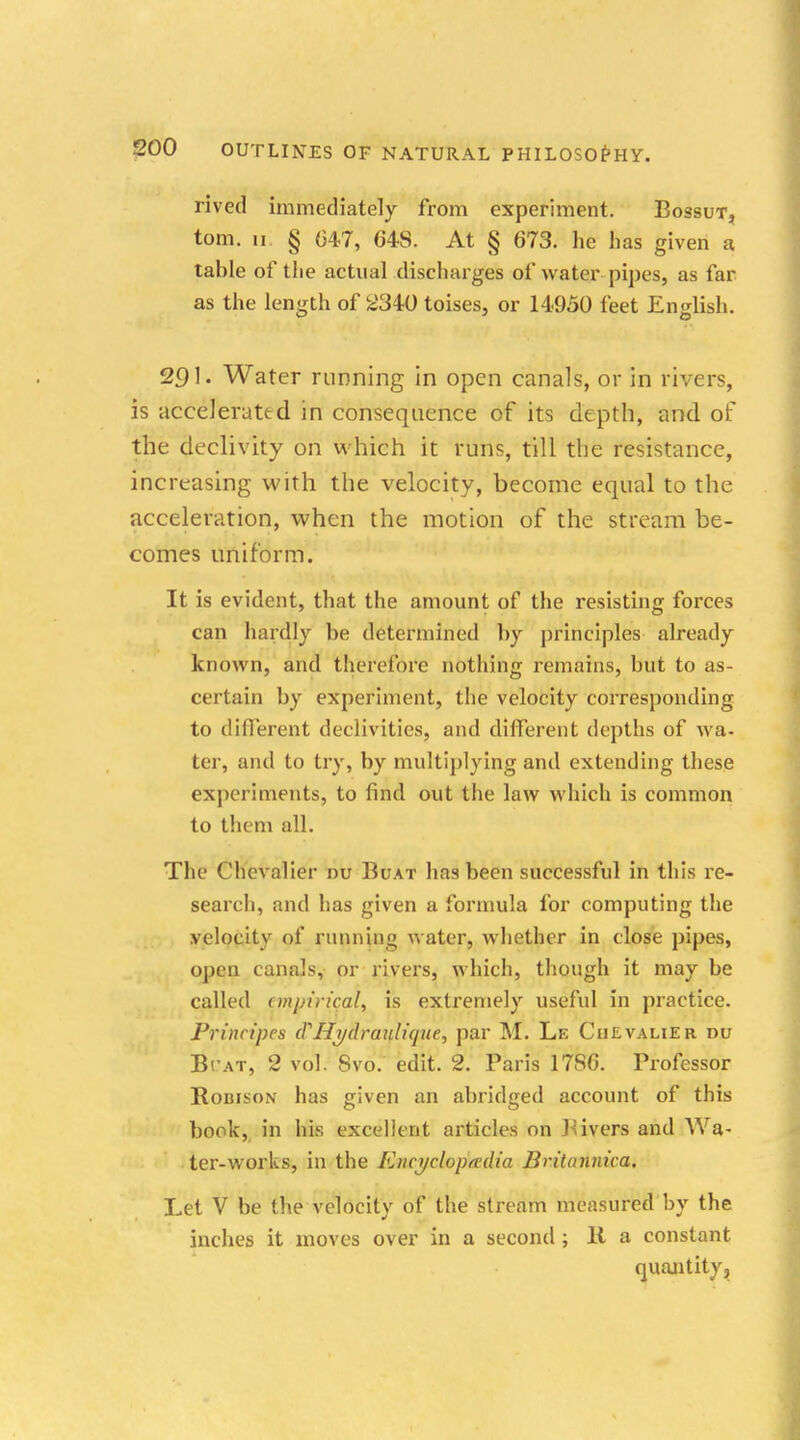 rived immediately from experiment. Bossut, torn, ii § 647, 648. At § 673. he h as given a table of the actual discharges of water pipes, as far as the length of 2340 toises, or 14950 feet English. 201. Water running in open canals, or in rivers, is accelerated in consequence of its depth, and of the declivity on which it runs, till the resistance, increasing with the velocity, become equal to the acceleration, when the motion of the stream be- comes uniform. It is evident, that the amount of the resisting forces can hardly be determined by principles already known, and therefore nothing remains, but to as- certain by experiment, the velocity corresponding to different declivities, and different depths of wa- ter, and to try, by multiplying and extending these experiments, to find out the law which is common to them all. The Chevalier nu Buat has been successful in this re- search, and has given a formula for computing the velocity of running water, whether in close pipes, open canals, or rivers, which, though it may be called empirical, is extremely useful in practice. Prinripes (VHijdraulique, par M. Le Chevalier du B'.'at, 2 vol. Svo. edit. 2. Paris 17S6. Professor Robfson has given an abridged account of this book, in his excellent articles on Bivers and Wa- ter-works, in the Encyclopedia Britannica. Let V be the velocity of the stream measured by the inches it moves over in a second; 11 a constant quantity.