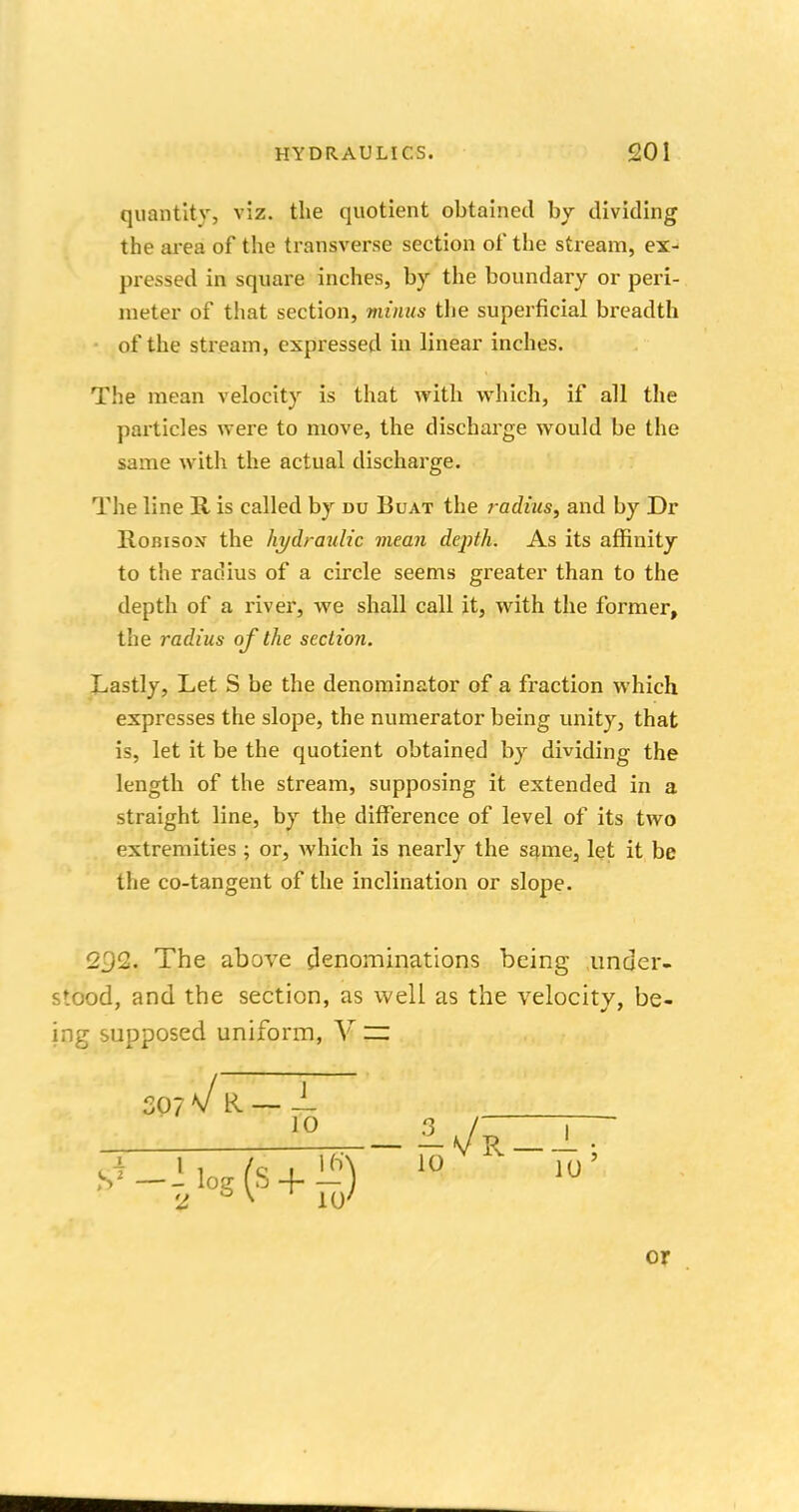 quantity, viz. the quotient obtained by dividing the area of the transverse section of the stream, ex- pressed in square inches, by the boundary or peri- meter of that section, minus the superficial breadth of the stream, expressed in linear inches. The mean velocity is that with which, if all the particles were to move, the discharge would be the same with the actual discharge. The line R is called by du Boat the radius, and by Dr Romsox the hydraulic mean depth. As its affinity to the radius of a circle seems greater than to the depth of a river, we shall call it, with the former, the radius of the section. Lastly, Let S be the denominator of a fraction which expresses the slope, the numerator being unity, that is, let it be the quotient obtained by dividing the length of the stream, supposing it extended in a straight line, by the difference of level of its two extremities ; or, which is nearly the same, let it be the co-tangent of the inclination or slope. 2^2. The above denominations being under- stood, and the section, as well as the velocity, be- ing supposed uniform, V ~ SO? n/ R — — 10 s*_Jiog(s + !«) or