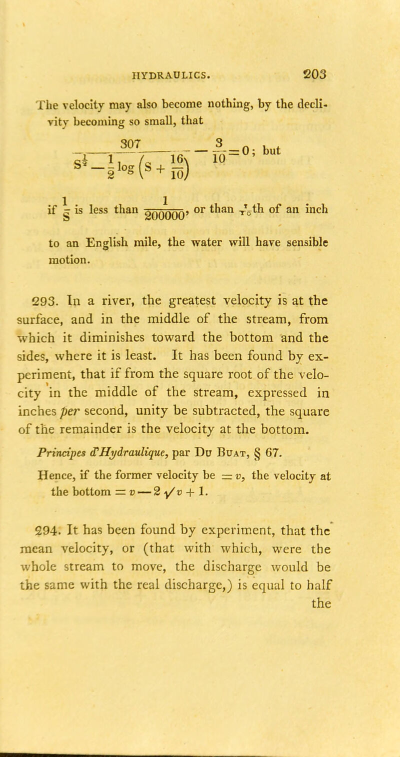 The velocity may also become nothing, by the decli- vity becoming so small, that 307 £ = 0; but si 1, / 16\ 10 if ^ is less than goo^OO' or t*ian an mc^ to an English mile, the water will have sensible motion. 293. In a river, the greatest velocity is at the surface, and in the middle of the stream, from which it diminishes toward the bottom and the sides, where it is least. It has been found by ex- periment, that if from the square root of the velo- city in the middle of the stream, expressed in inches per second, unity be subtracted, the square of the remainder is the velocity at the bottom. Principes (THi/draulique, par Du Buat, § 67. Hence, if the former velocity be = v, the velocity at the bottom = v — 2 y/v + 1. 294. It has been found by experiment, that the mean velocity, or (that with which, were the whole stream to move, the discharge would be the same with the real discharge,) is equal to half the