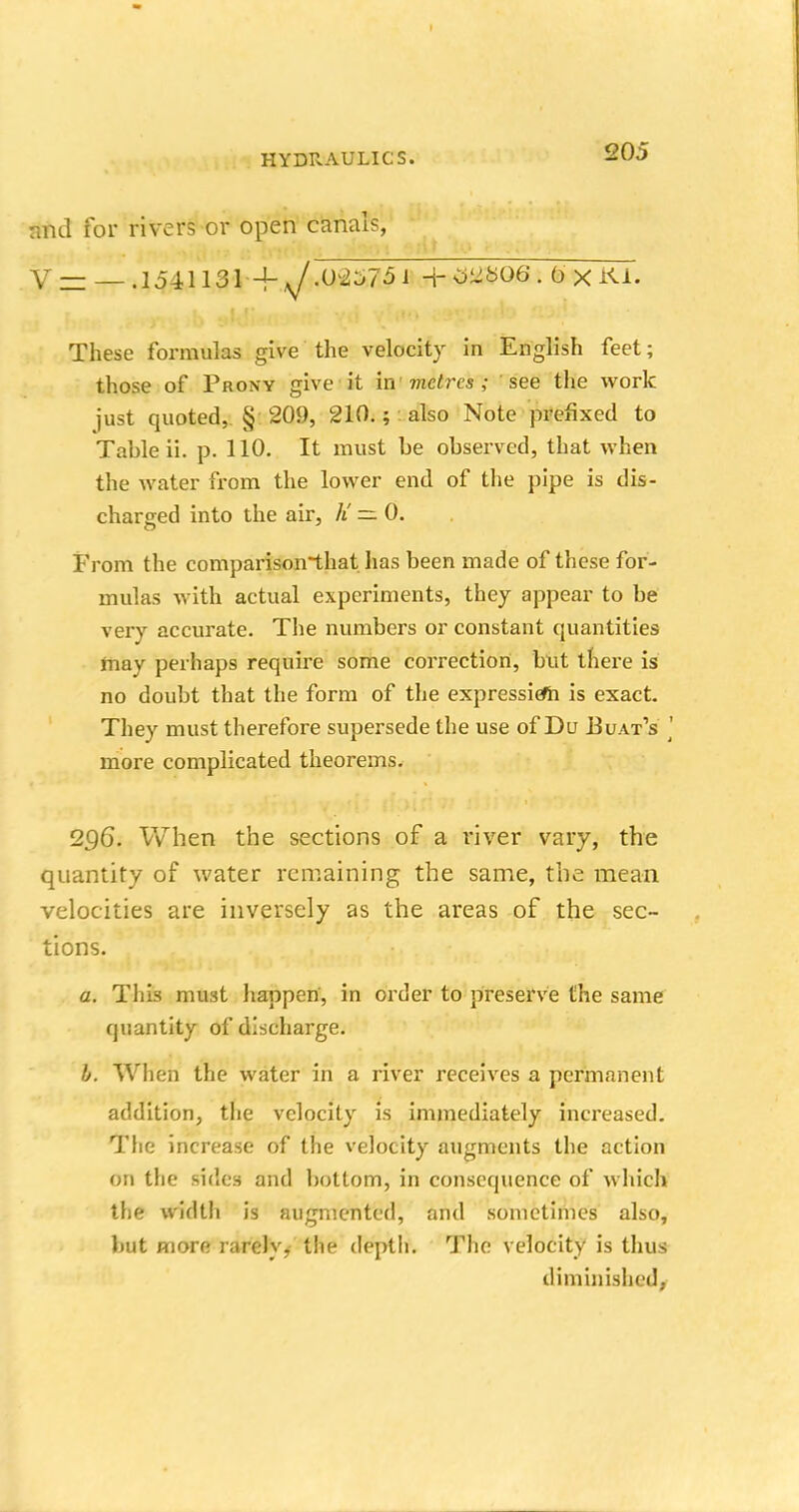 HYDRAULICS. aUJ mid for rivers or open canals, V — — . 1541131 -f sjm±75 i + Mb06 . ox Kl. These formulas give the velocity in English feet; those of Proxy give it in metres; see the work just quoted, § 209, 210.;: also Note prefixed to Table ii. p. 110. It must be observed, that when the water from the lower end of the pipe is dis- charged into the air, K — 0. From the comparisonthat has been made of these for- mulas with actual experiments, they appear to be very accurate. The numbers or constant quantities may perhaps require some correction, but there is no doubt that the form of the expressiefh is exact. They must therefore supersede the use of Du Buat's ] more complicated theorems. 2Q6. When the sections of a river vary, the quantity of water remaining the same, the mean velocities are inversely as the areas of the sec- tions. a. This must happen, in order to preserve the same quantity of discharge. b. When the water in a river receives a permanent addition, the velocity is immediately increased. The increase of the velocity augments the action on the sides and bottom, in consequence of which the width is augmented, and sometimes also, but more rarely, the depth. The velocity is thus diminished.