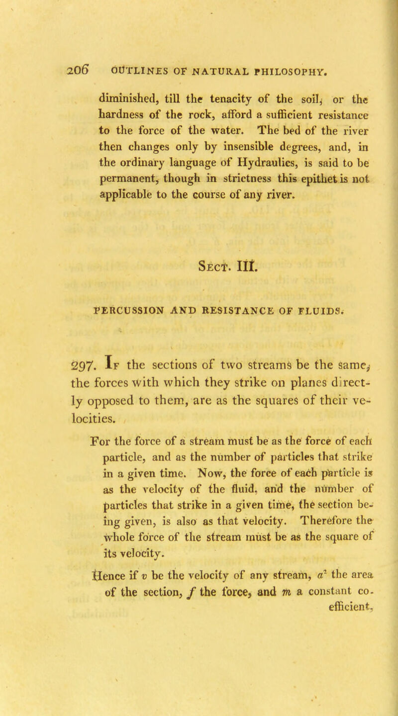 diminished, till the tenacity of the soil, or the hardness of the rock, afford a sufficient resistance to the force of the water. The bed of the river then changes only by insensible degrees, and, in the ordinary language of Hydraulics, is said to be permanent, though in strictness this epithet is not applicable to the course of any river. Sect. lit. PERCUSSION AND RESISTANCE OF FLUIDS. 2^7- If the sections of two streams be the same, the forces with which they strike on planes direct- ly opposed to them, are as the squares of their ve- locities. For the force of a stream must be as the force of each particle, and as the number of particles that strike in a given time. Now, the force of each particle is as the velocity of the fluid, arid the number of particles that strike in a given tirne, the section be- ing given, is also as that velocity. Therefore the whole force of the stream must be as the square of its velocity. tlence if v be the velocity of any stream, a1 the area of the section, / the force, and m a constant co- efficient.