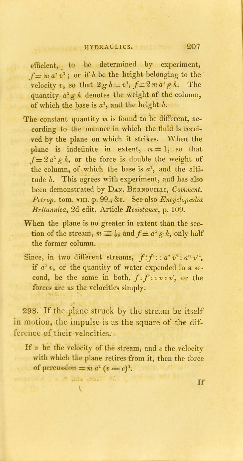 efficient, to be determined by experiment, f= m ar tr ; or if h be the height belonging to the velocity f, so that 2gh — v2,f~2ma'gh. The quantity a1 g h denotes the weight of the column, of which the base is a% and the height h. The constant quantity m is found to be different, ac- cording to the manner in which the fluid is recei- ved by the plane on which it strikes. When the plane is indefinite in extent, m=l, so that f=2azgh, or the force is double the weight of the column, of which the base is a2, and the alti- tude h. This agrees with experiment, and has also been demonstrated by Dan. Bernouilli, Comment. Petrop. torn. vm. p. 99., &c. See also Encyclopedia Britannica, 2d edit. Article Resistance, p. 109. When the plane is no greater in extent than the sec- tion of the stream, m ~ £j and/— a2g h, only half the former column. Since, in two different streams, fif': : a1 v2 : <z'z v'\ if a1 v, or the quantity of water expended in a se- cond, be the same in both, f:f'::v: v, or the forces are as the velocities simply. 298. If the plane struck by the stream be itself in motion, the impulse is as the square of the dif- ference of their velocities. If v be the velocity of the stream, and c the velocity with which the plane retires from it, then the force of percussion = m a1 (v — et\ If V