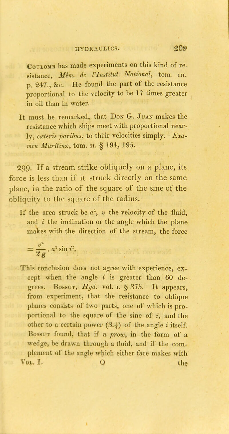 Coulomb has made experiments on this kind of re- sistance, Mem. de Clnstitut National, torn nr. p. 247., &c. He found the part of the resistance proportional to the velocity to be 17 times greater in oil than in water. It must be remarked, that Don G. Juan makes the resistance which ships meet with proportional near- ly, cateris paribus, to their velocities simply. Exa- men Maritime, torn. ii. § 194, 195. 299. If a stream strike obliquely on a plane, its force is less than if it struck directly on the same plane, in the ratio of the square of the sine of the obliquity to the square of the radius. If the area struck be a1, v the velocity of the fluid, and i the inclination or the angle which the plane makes with the direction of the stream, the force = —— . a- sin 1 . This conclusion does not agree with experience, ex- cept when the angle i is greater than 60 de- grees. Bossut, Hyd. vol. 1. § 375. It appears, from experiment, that the resistance to oblique planes consists of two parts, one of which is pro- portional to the square of the sine of i, and the other to a certain power (3.:}) of the angle i itself. Bossut found, that if a prow, in the form of a wedge, be drawn through a fluid, and if the com- plement of the angle which either face makes with Vol. I. O the