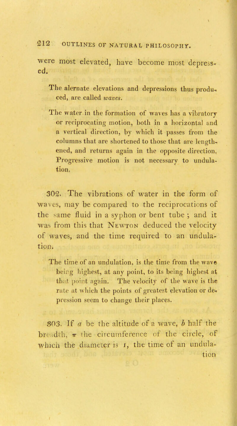 ■were most elevated, have become most depress- ed. The alernate elevations and depressions thus produ- ced, are called waves. The w ater in the formation of waves has a vibratory or reciprocating motion, both in a horizontal and a vertical direction, by which it passes from the columns that are shortened to those that are length- ened, and returns again in the opposite direction. Progressive motion is not necessary to undula- tion. 302. The vibrations of water in the form of waves, may be compared to the reciprocations of the ^ame fluid in a syphon or bent tube ; and it •was from this that Newton deduced the velocity of waves, and the time required to an undula- tion. The time of an undulation, is the time from the wave beirg highest, at any point, to its being highest at that point again. The velocity of the wave is the rate at which the points of greatest elevation or de- pression seem to change their places. 803. If a be the altitude of a wave, b half the br idtH; w ihe circumference 6f* the circle, of Which the diameter is i, the time of an undula- tion