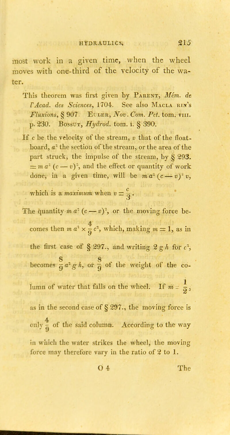 most work in a given time, when the wheel moves with one-third of the velocity of the wa- ter. This theorem was first given by Parent, Mem. dt 1'Acad, des Sciences, 1704. See also Macla uin's Fluxions, § 907 Eiler, Nov. Com. Pet. torn. vur. p. 230. Bossut, Hydrod. torn. i. § 390. If c be the velocity of the stream, v that of the float- board, a1 the section of the stream, or the area of the part struck, the impulse of the stream, by § 293. = m a1 (c — v)1, and the effect or quantity of work done, in a given time, will be ma2(c—-v)lv, which is a maximum when v — ^ . The quantity m d1 (c — v)-, or the moving force be- 4 comes then ma* x - c% which, making m = 1, as in the first case of § 297., and writing 2 g h for c\ S 8 become? ^azgk, or g of the weight of the co- lumn of water that falls on the wheel. If m _ ~ s as in the second case of § 297., the moving force is 4 only - of the said column. According to the way in which the water strikes the wheel, the moving force may therefore vary in the ratio of 2 to 1. O 4 The