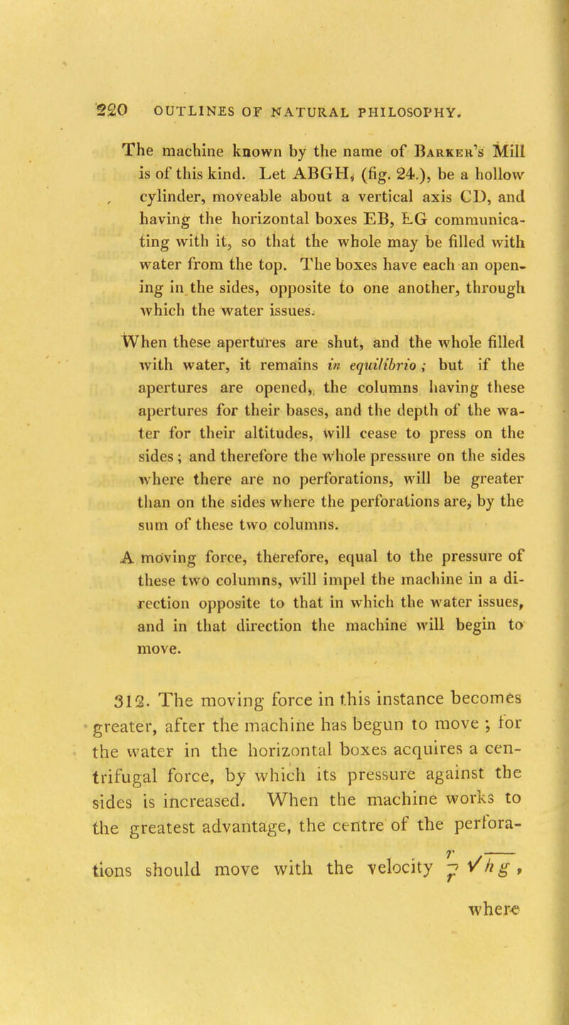 The machine known by the name of Barker's Mill is of this kind. Let ABGHj (fig. 24.), be a hollow cylinder, moveable about a vertical axis CD, and having the horizontal boxes EB, LG communica- ting with it, so that the whole may be filled with water from the top. The boxes have each an open- ing in the sides, opposite to one another, through which the water issues. When these apertures are shut, and the whole filled with water, it remains in equilibria ; but if the apertures are opened, the columns having these apertures for their bases, and the depth of the wa- ter for their altitudes, will cease to press on the sides; and therefore the whole pressure on the sides where there are no perforations, will be greater than on the sides where the perforations are; by the sum of these two columns. A moving force, therefore, equal to the pressure of these two columns, will impel the machine in a di- rection opposite to that in which the water issues, and in that direction the machine will begin to move. 312. The moving force in this instance becomes greater, after the machine has begun to move ; lor the water in the horizontal boxes acquires a cen- trifugal force, by which its pressure against the sides is increased. When the machine works to the greatest advantage, the centre of the perfora- tions should move with the velocity -pl/hg, where