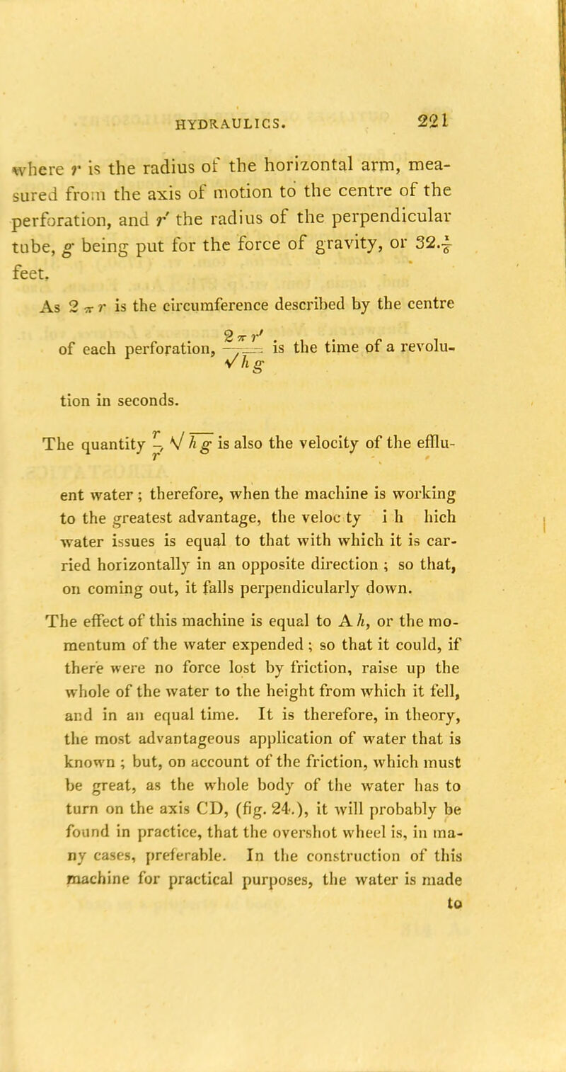 where r is the radius of the horizontal arm, mea- sured from the axis of motion to the centre of the perforation, and r the radius of the perpendicular tube, g being put for the force of gravity, or 32.-1 feet. As 2 7T r is the circumference described by the centre 2 7T r' of each perforation, . : is the time of a revolu- Vhg tion in seconds. The quantity V h g is also the velocity of the efflu- ent water ; therefore, when the machine is working to the greatest advantage, the veloc ty i h Inch water issues is equal to that with which it is car- ried horizontally in an opposite direction ; so that, on coming out, it falls perpendicularly down. The effect of this machine is equal to A h, or the mo- mentum of the water expended ; so that it could, if there were no force lost by friction, raise up the whole of the water to the height from which it fell, and in an equal time. It is therefore, in theory, the most advantageous application of water that is known ; but, on account of the friction, which must be great, as the whole body of the water has to turn on the axis CD, (fig. 24.), it will probably be found in practice, that the overshot wheel is, in ma- ny cases, preferable. In the construction of this machine for practical purposes, the water is made to