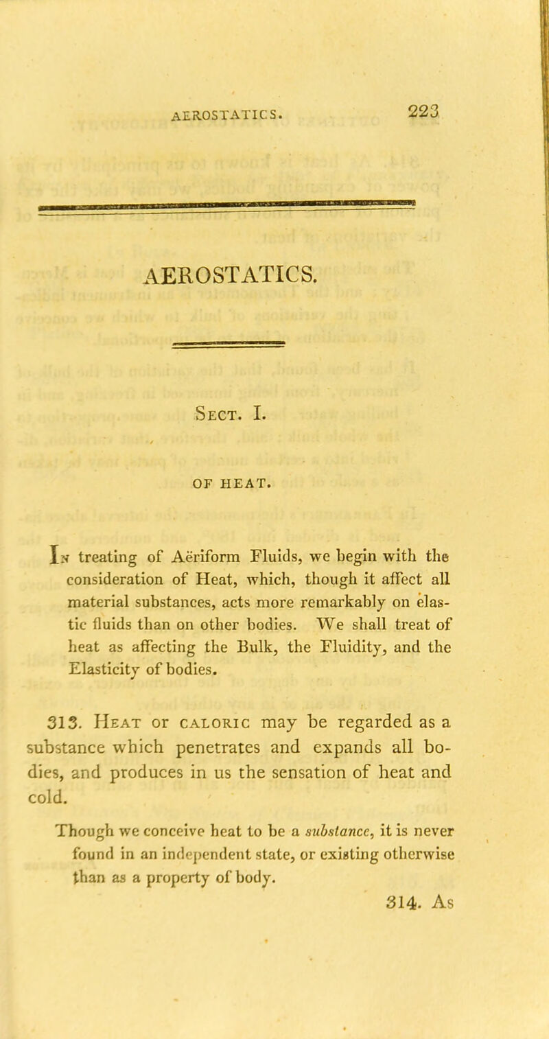 AEROSTATICS. Sect. I. OF HEAT. In treating of Aeriform Fluids, we begin with the consideration of Heat, which, though it affect all material substances, acts more remarkably on elas- tic fluids than on other bodies. We shall treat of heat as affecting the Bulk, the Fluidity, and the Elasticity of bodies. 313. Heat or caloric may be regarded as a substance which penetrates and expands all bo- dies, and produces in us the sensation of heat and cold. Though we conceive heat to be a substance, it is never found in an independent state, or existing otherwise than as a property of body. 314. As