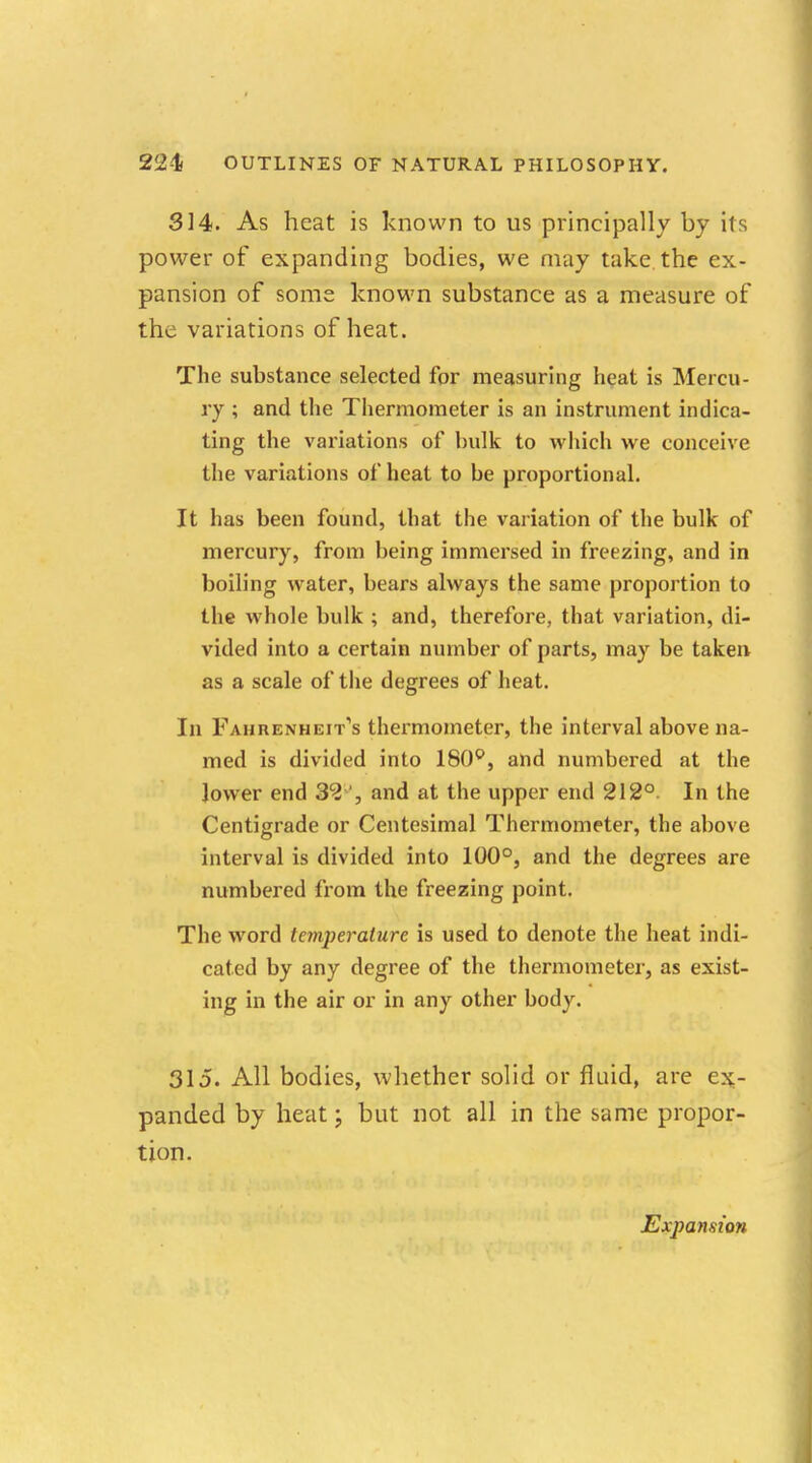314. As heat is known to us principally by its power of expanding bodies, we may take the ex- pansion of some known substance as a measure of the variations of heat. The substance selected for measuring heat is Mercu- ry ; and the Thermometer is an instrument indica- ting the variations of bulk to which we conceive the variations of heat to be proportional. It has been found, that the variation of the bulk of mercury, from being immersed in freezing, and in boiling water, bears always the same proportion to the whole bulk ; and, therefore, that variation, di- vided into a certain number of parts, may be taken as a scale of the degrees of heat. In Fahrenheit's thermometer, the interval above na- med is divided into 180°, and numbered at the lower end 32 , and at the upper end 212°. In the Centigrade or Centesimal Thermometer, the above interval is divided into 100°, and the degrees are numbered from the freezing point. The word temperature is used to denote the heat indi- cated by any degree of the thermometer, as exist- ing in the air or in any other body. 315. All bodies, whether solid or fluid, are ex- panded by heat; but not all in the same propor- tion. Expansion