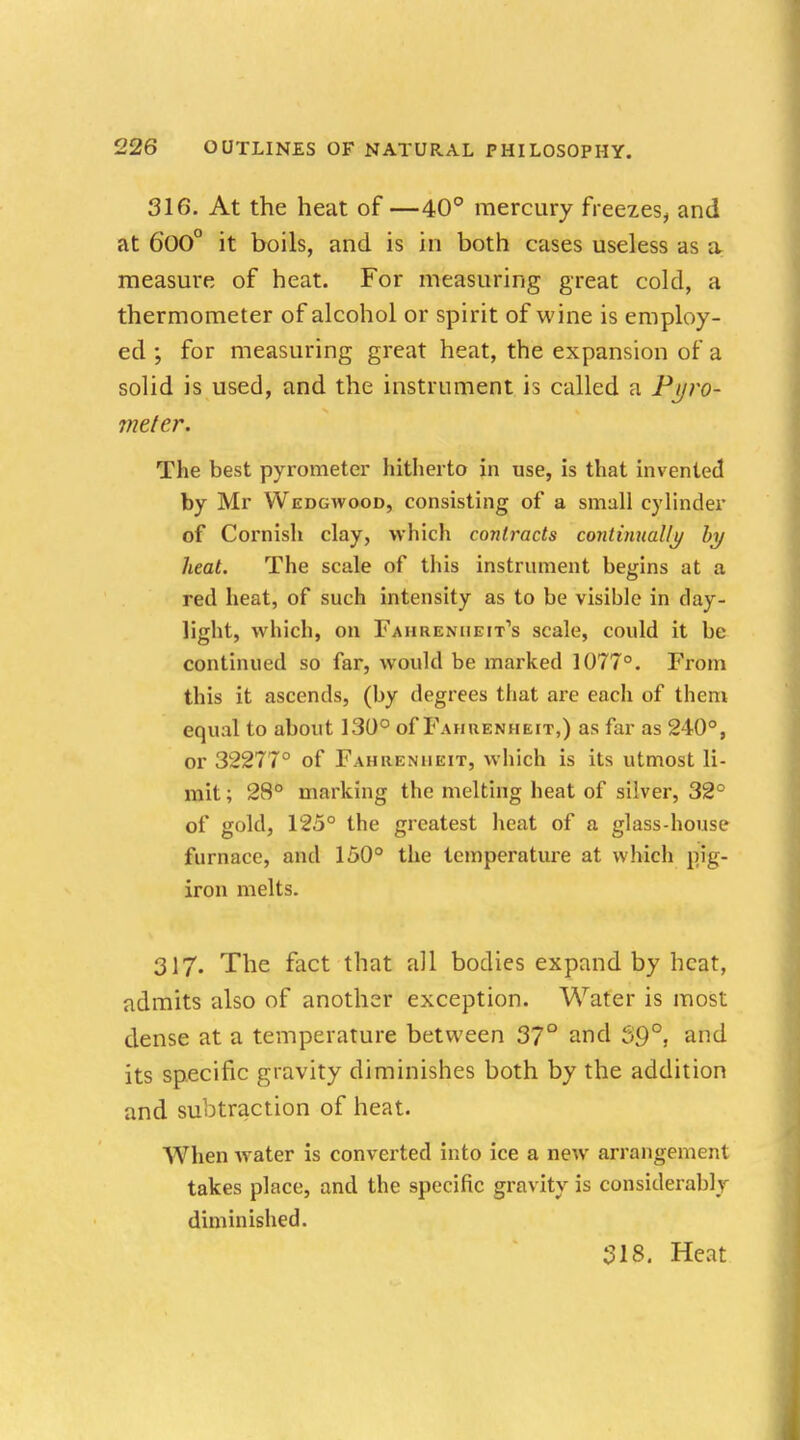 316. At the heat of —40° mercury freezes, and at 600° it boils, and is in both cases useless as a measure of heat. For measuring great cold, a thermometer of alcohol or spirit of wine is employ- ed ; for measuring great heat, the expansion of a solid is used, and the instrument is called a Pyro- meter. The best pyrometer hitherto in use, is that invented by Mr Wedgwood, consisting of a small cylinder of Cornish clay, which contracts continually by heat. The scale of this instrument begins at a red heat, of such intensity as to be visible in day- light, which, on Fahrenheit's scale, could it be continued so far, would be marked 1077°. From this it ascends, (by degrees that are each of them equal to about 130° of Fahrenheit,) as far as 240°, or 32277° of Fahrenheit, which is its utmost li- mit ; 28° marking the melting heat of silver, 32° of gold, 125° the greatest heat of a glass-house furnace, and 150° the temperature at which pig- iron melts. 317. The fact that all bodies expand by heat, admits also of another exception. Water is most dense at a temperature between 37° and 59°, and its specific gravity diminishes both by the addition and subtraction of heat. When water is converted into ice a new arrangement takes place, and the specific gravity is considerably diminished. 318. Heat