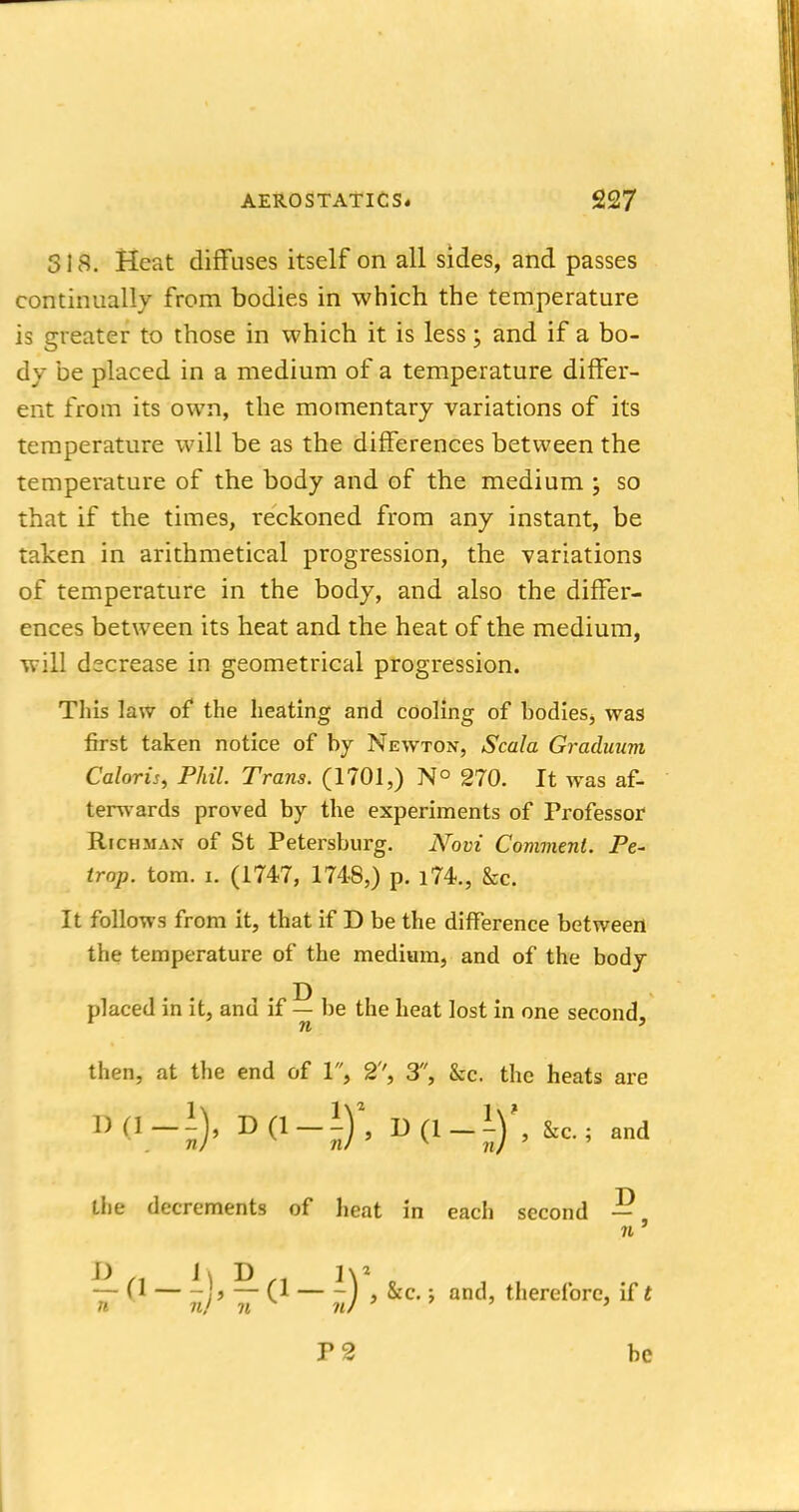 SIS. Heat diffuses itself on all sides, and passes continually from bodies in which the temperature is greater to those in which it is less; and if a bo- dy be placed in a medium of a temperature differ- ent from its own, the momentary variations of its temperature will be as the differences between the temperature of the body and of the medium ; so that if the times, reckoned from any instant, be taken in arithmetical progression, the variations of temperature in the body, and also the differ- ences between its heat and the heat of the medium, will decrease in geometrical progression. This law of the heating and cooling of bodies, was first taken notice of by Newton, Scala Gradmtm Caloris, Phil. Trans. (1701,) N° 270. It was af- terwards proved by the experiments of Professor Richman of St Petersburg. Novi Comment. Pe- trap. torn. i. (1747, 174-8,) p. i74., &c. It follows from it, that if D be the difference between the temperature of the medium, and of the body placed in it, and if — be the heat lost in one second, n ' then, at the end of 1, 2'', 3, &c. the heats are !)(,_!), D(l-I)\ &c.; and Llie decrements of heat in each second — n ' — (1 )» — (1 — -) , &c.; and, therefore, if t n n/ n iu ' P2 be