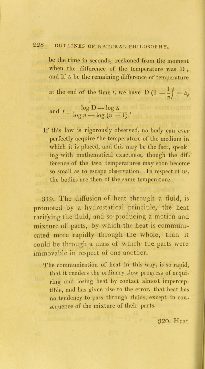 be the time in seconds, reckoned from the moment when the difference of the temperature was D ; and if A be the remaining difference of temperature at the end of the time t, we have D (1 — -1 = t, nj ' and t- log D —log A t log n — log (m — 1) * If this law is rigorously observed, no body can ever perfectly acquire the temperature of the medium in which it is placed, and this may be the fact, speak- ing with mathematical exactness, though the dif- ference of the two temperatures may soon become so small as to escape observation. In respect of us, the bodies are then of the same temperature. 319. The diffusion of heat through a fluid, is promoted by a hydrostatical principle, the heat raritying the fluid, and so producing a motion and mixture of parts, by which the heat is communi- cated more rapidly through the whole, than it could be through a mass of which the parts were immovable in respect of one another. The communication of heat in this way, is so rapid,, that it renders the ordinary slow progress of acqui- ring and losing heat by contact almost impercep- tible, and has given rise to the error, that heat has no tendency to pass through fluids, except in con- sequence of the mixture of their parts.