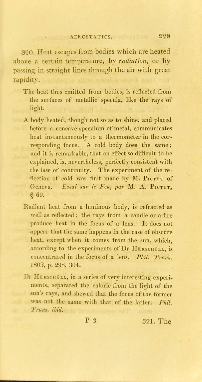 880. Heat escapes from bodies which are heated above a certain temperature, by radiation, or by passing in straight lines through the air with great rapidity. The beat thus emitted from bodies, is reflected from the surfaces of metallic specula, like the rays of light. A body heated, though not so as to shine, and placed before a concave speculum of metal, communicates heat instantaneously to a thermometer in the cor- responding focus. A cold body does the same ; and it is remarkable, that an effect so difficult to be explained, is, nevertheless, perfectly consistent with the law of continuity. The experiment of the re- flection of cold was first made by M. Pictlt of Geneva. Essai sur Ic Feu, par M. A. Pictet, §69. Radiant heat from a luminous body, is refracted as well as reflected ; the rays from a candle or a fire produce heat in the focus of a lens. It does not appear that the same happens in the case of obscure heat, except when it comes from the sun, which, according to the experiments of Dr Herschell, is concentrated in the focus of a lens. Phil. Trans. 1803, p. 298, 304. Dr Herschell, in a series of very interesting experi- ments, separated the caloric from the light of the sun's rays, and shewed that the focus of the former was not the same with that of the latter. Phil. Trans, ibid. P 3 321. The