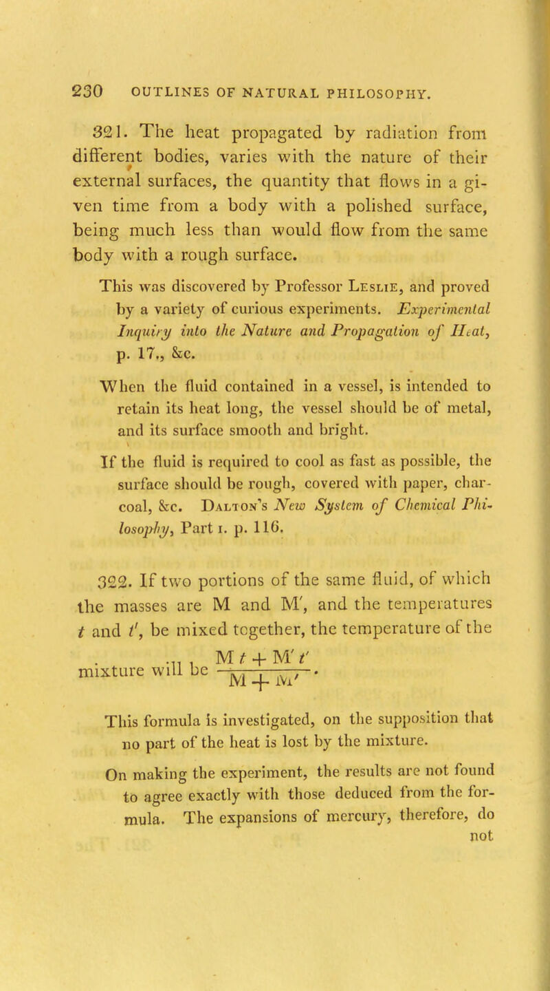 321. The heat propagated by radiation from different bodies, varies with the nature of their external surfaces, the quantity that flows in a gi- ven time from a body with a polished surface, being much less than would flow from the same body with a rough surface. This was discovered by Professor Leslie, and proved by a variety of curious experiments. Experimental Inquiry into the Nature and Propagation of Htat, p. 17., &c. When the fluid contained in a vessel, is intended to retain its heat long, the vessel should be of metal, and its surface smooth and bright. If the fluid is required to cool as fast as possihle, the surface should be rough, covered with paper, char- coal, &c. Daltons New System of Chemical Phi- losophy, Part i. p. Ho'. 322. If two portions of the same fluid, of which the masses are M and M', and the temperatures t and be mixed together, the temperature of the ... , Mj? + MY mixture will be ■ M _^ ^, . This formula is investigated, on the supposition that no part of the heat is lost by the mixture. On making the experiment, the results are not found to agree exactly with those deduced from the for- mula. The expansions of mercury, therefore, do not