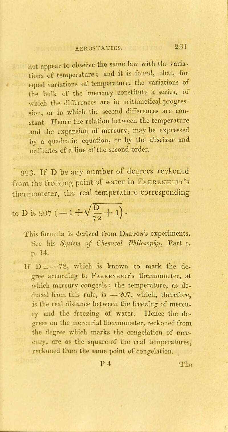 not appear to observe the same law with the varia- tions of temperature ; and it is found, that, for equal variations of temperature, the variations of the hulk of the mercury constitute a series, of which the differences are in arithmetical progres- sion, or in which the second differences are con- stant. Hence the relation between the temperature and the expansion of mercury, may be expressed by a quadratic equation, or by the abscissae and ordinates of a line of the second order. 323. If D be any number of degrees reckoned from the freezing point of water in Fahrenheit's thermometer, the real temperature corresponding to D is 207 (— 1 + l) • This formula is derived from Dalton's experiments. See his System of Chemical Philosophy, Part i. p. 14. If D — —72, which is known to mark the de- gree according to Fahrenheit's thermometer, at which mercury congeals; the temperature, as de- duced from this rule, is — 207, which, therefore, is the real distance between the freezing of mercu- ry and the freezing Of water. Hence the de- grees on the mercurial thermometer, reckoned from the degree which marks the congelation of mer- cury, are as the square of the real temperatures, reckoned from the same point of congelation. T 4 The