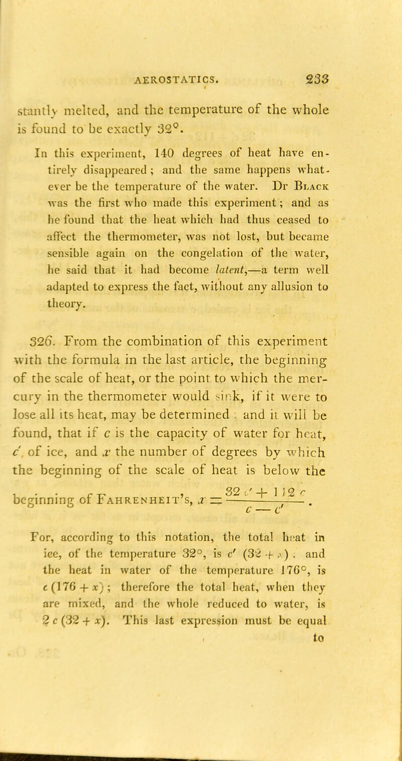 stantlv melted, and the temperature of the whole is found to be exactly 32°. In this experiment, 140 degrees of heat have en- tirely disappeared ; and the same happens what- ever be the temperature of the water. Dr Black was the first who made this experiment; and as he found that the heat which had thus ceased to affect the thermometer, was not lost, but became sensible again on the congelation of the water, he said that it had become latent,—a term well adapted to express the fact, without any allusion to theory. 326. From the combination of this experiment with the formula in the last article, the beginning of the scale of heat, or the point to which the mer- cury in the thermometer would sinjc, if it were to lose all its heat, may be determined and it will be found, that if c is the capacity of water for heat, c, of ice, and x. the number of degrees by which the beginning of the scale of heat is below the beginning or i ahrenheit s, j — ■—. . c — c For, according to this notation, the total h:iat in ice, of the temperature 32°, is c' (3z + ») . and the heat in water of the temperature I7G°, is c(176-f-x); therefore the total heat, when they are mixed, and the whole reduced to water, is 2 c (32-fx). This last expression must be equal to