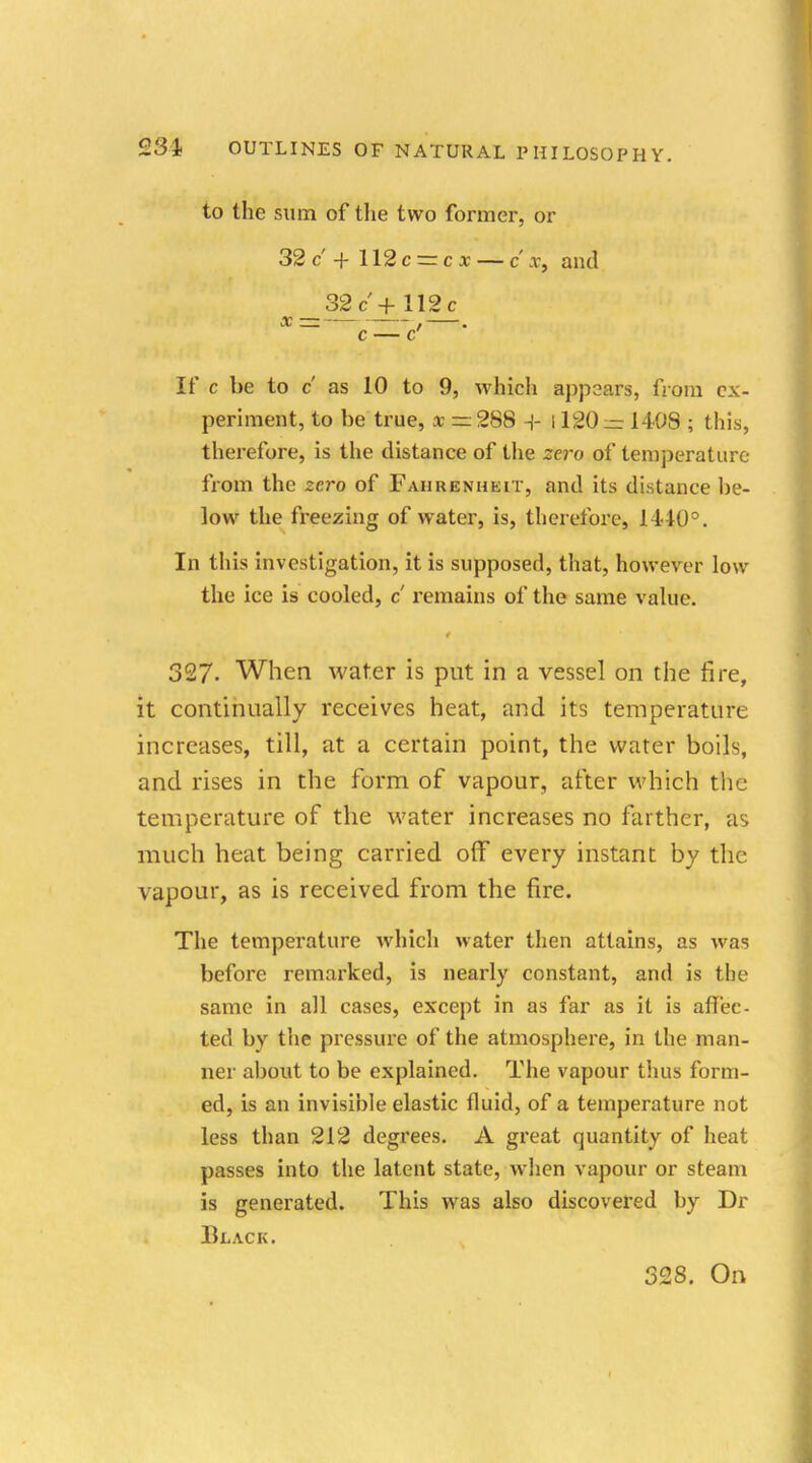 to the sum of the two former, or 32 c + 112 c = c x — c' i, and 32c'+.ll2,c c — V ' If c be to c as 10 to 9, which appears, from ex- periment, to be true, x = 288 + 1120 — 1408 ; this, therefore, is the distance of the zero of temperature from the zero of Fahrenheit, and its distance be- low the freezing of water, is, therefore, 1440°. In this investigation, it is supposed, that, however low the ice is cooled, c remains of the same value. 327. When water is put in a vessel on the fire, it continually receives heat, and its temperature increases, till, at a certain point, the water boils, and rises in the form of vapour, after which the temperature of the water increases no farther, as much heat being carried off every instant by the vapour, as is received from the fire. The temperature which water then attains, as was before remarked, is nearly constant, and is the same in all cases, except in as far as it is affec- ted by the pressure of the atmosphere, in the man- ner about to be explained. The vapour Urns form- ed, is an invisible elastic fluid, of a temperature not less than 212 degrees. A great quantity of heat passes into the latent state, when vapour or steam is generated. This was also discovered by Dr Black. 328. On