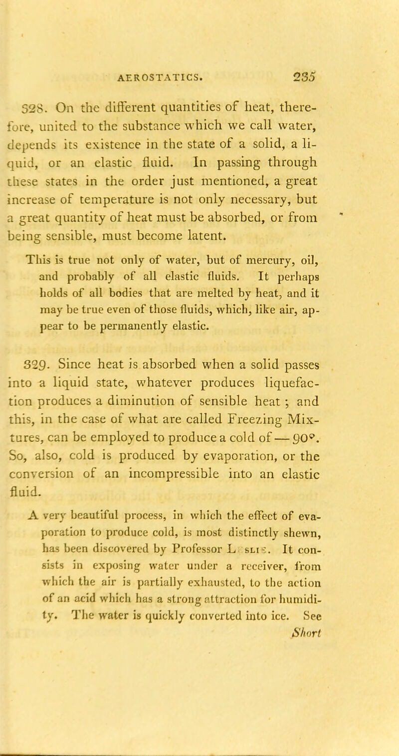 528. On the different quantities of heat, there- fore, united to the substance which we call water, depends its existence in the state of a solid, a li- quid, or an elastic fluid. In passing through these states in the order just mentioned, a great increase of temperature is not only necessary, but a great quantity of heat must be absorbed, or from being sensible, must become latent. This is true not only of water, but of mercury, oil, and probably of all elastic fluids. It perhaps holds of all bodies that are melted by heat, and it may be true even of those fluids, which, like air, ap- pear to be permanently elastic. 329- Since heat is absorbed when a solid passes into a liquid state, whatever produces liquefac- tion produces a diminution of sensible heat ; and this, in the case of what are called Freezing Mix- tures, can be employed to produce a cold of — go9. So, also, cold is produced by evaporation, or the conversion of an incompressible into an elastic fluid. A very beautiful process, in which the effect of eva- poration to produce cold, is most distinctly shewn, has been discovered by Professor L sli-;. It con- sists in exposing water under a receiver, from which the air is partially exhausted, to the action of an acid which has a strong attraction for humidi- ty. The water is quickly converted into ice. See Short