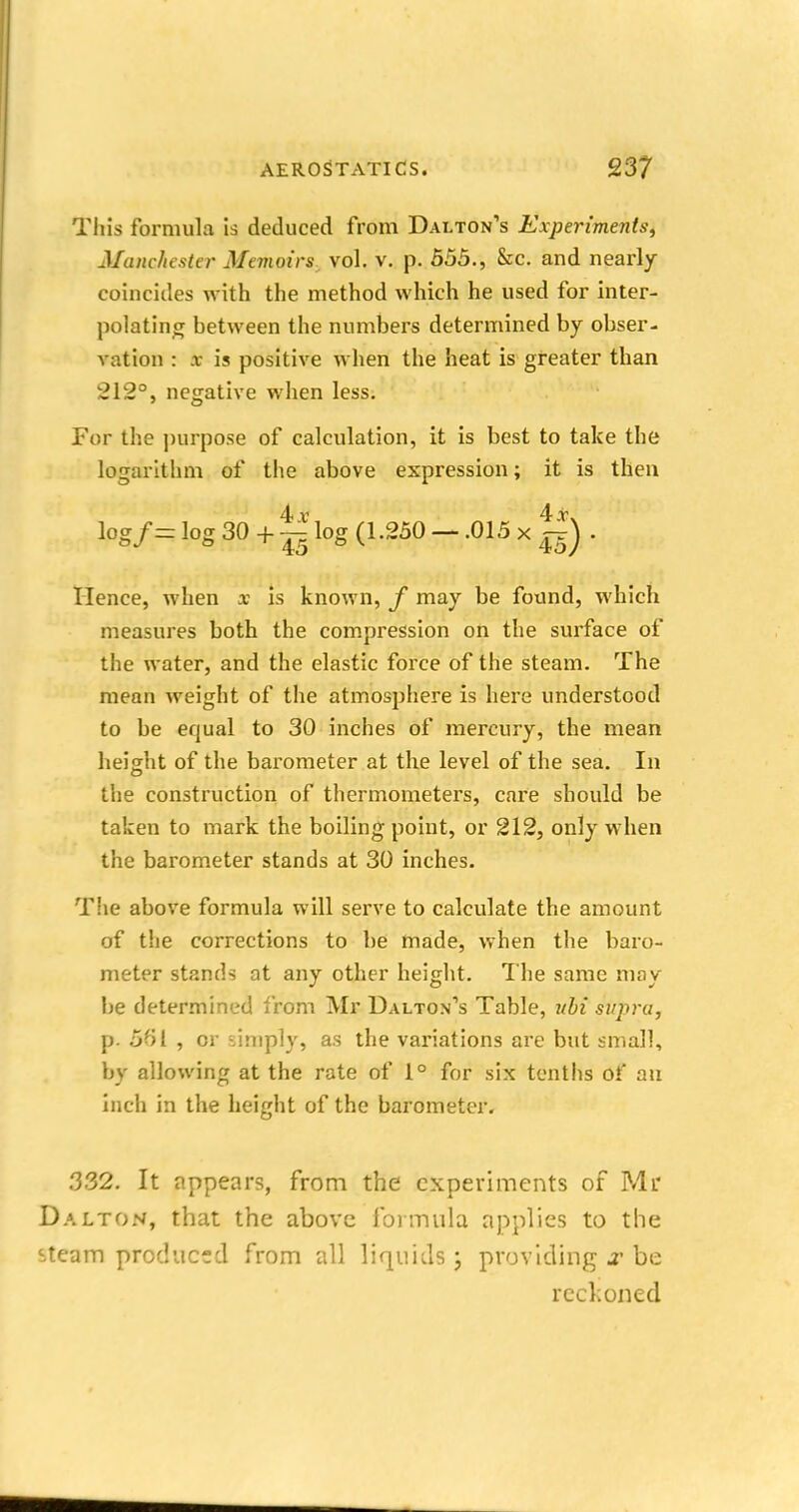 This formula is deduced from Dalton's Experiments, Manchester Memoirs vol. v. p. 555., &c. and nearly coincides with the method which he used for inter- polating hetween the numbers determined by obser- vation : te is positive when the heat is greater than 212°, negative when less. For the purpose of calculation, it is best to take the logarithm of the above expression; it is then lpg/= log 30 + ^ log (1.250 - .015 x |f) . Hence, when x is known, f may be found, which measures both the compression on the surface of the water, and the elastic force of the steam. The mean weight of the atmosphere is here understood to be equal to 30 inches of mercury, the mean height of the barometer at the level of the sea. In the construction of thermometers, care should be taken to mark the boiling point, or 212, only when the barometer stands at 30 inches. The above formula will serve to calculate the amount of the corrections to be made, when the baro- meter stands at any other height. The same may be determined from Mr Dalton's Table, ubi supru, p. 5fil , or simply, as the variations are but small, by allowing at the rate of 1° for six tenths of an inch in the height of the barometer, .332. It appears, from the experiments of Mr Dalton, that the above formula applies to the steam produced from all liquids j providing # be reckoned