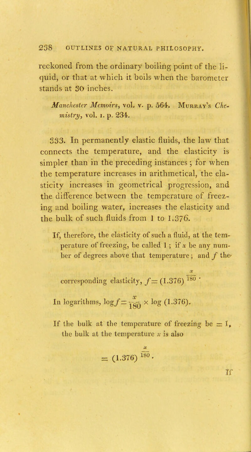 reckoned from the ordinary boiling point of the li- quid, or that at which it boils when the barometer stands at 30 inches. Manchester Memoirs, vol, v. p. 564. Murray's Che- mistry, vol. i. p. 234. 333. In permanently elastic fluids, the law that connects the temperature, and the elasticity is simpler than in the preceding instances ; for when the temperature increases in arithmetical, the ela- sticity increases in geometrical progression, and the difference between the temperature of freez- ing and boiling water, increases the elasticity and the bulk of such fluids from 1 to 1.376. If, therefore, the elasticity of such a fluid, at the tem- perature of freezing, be called 1 ; if x be any num- ber of degrees above that temperature; and f the' corresponding elasticity, f — (1.376) 180  x In logarithms, logf — X log (1.376). If the bulk at the temperature of freezing be = 1, the bulk at the temperature x is also X - (1.376) 115 • Tf